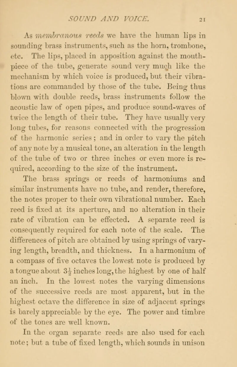 SOUND AND VOL :i la we have the human lips in Bounding brass instruments,such as the horn, trombone, The lips, placed in apposition againsl the mouth- piece of the tube, generate Bound very mu<-h like the mechanism by which voice is produced, but their vibra- tions are commanded by those of the tube. Being thus blown with double reeds, brass instruments follow the acoustic law of open pipes, and produce sound-wave- of twice the length of their tube. They have usually very long tubes, for reasons connected with the progression of the harmonic series; and in order to vary the pitch of any note by a musical tone, an alteration in the length of the tube of two or three inches or even more is re- quired, according to the size of the instrument. The brass springs or reeds of harmoniums and similar instruments have no tube, and render, therefore, the notes proper to their own vibrational number. Each reed is fixed at its aperture, and no alteration in their rate of vibration can be effected. A separate reed is consequently required for each note of the scale. The differences of pitch are obtained by using springs of vary- ing length, breadth, and thickness. In a harmonium of a i oinpass of five octaves the lowest note is produced by a tongue about 3^ inches long, the highest by one of half an inch. In the lowest notes the varying dimensions of the successive reeds are most apparent, but in the highest octave the difference in size of adjacent springs i- barely appreciable by the eye. The power and timbre of the tones are well known. In the organ separate reeds are also used for each note; but a tube of fixed length, which sounds in unison