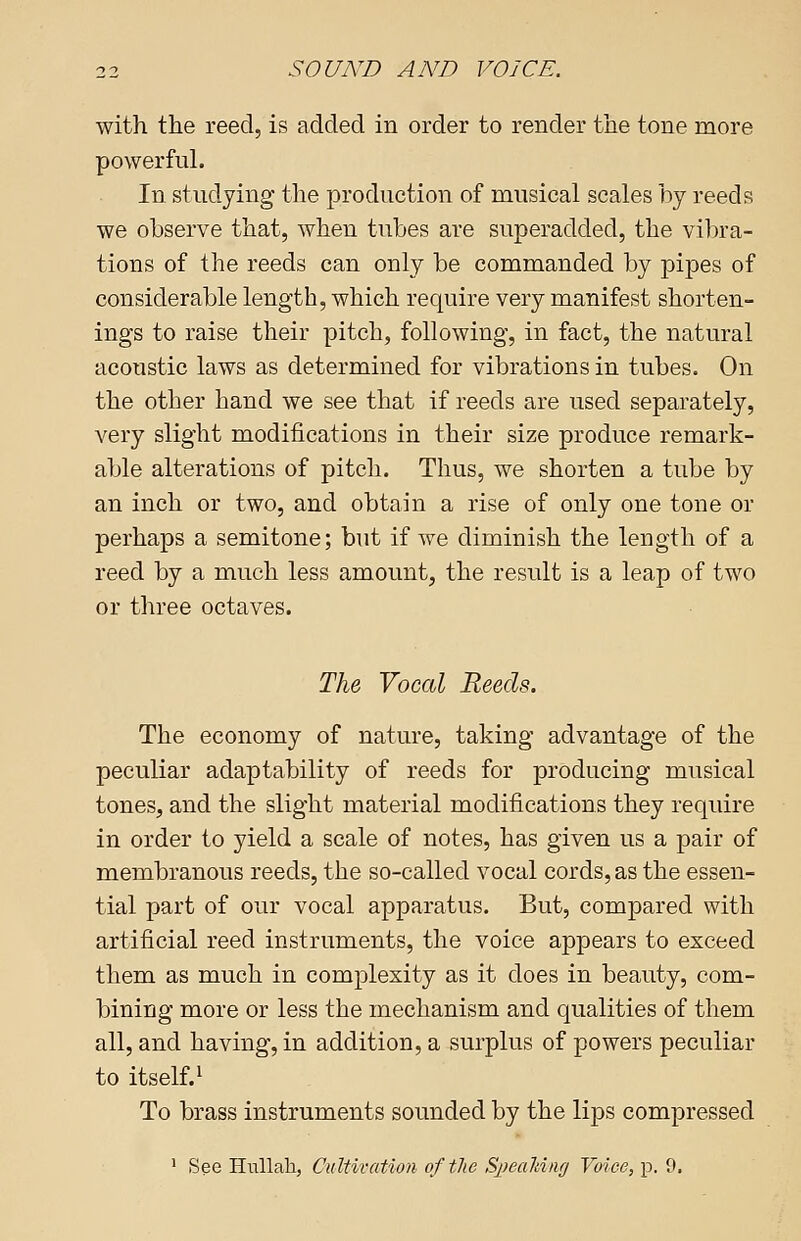 with the reed, is added in order to render the tone more powerful. In studying the production of musical scales by reeds we observe that, when tubes are superadded, the vibra- tions of the reeds can only be commanded by pipes of considerable length, which require very manifest shorten- ings to raise their pitch, following, in fact, the natural acoustic laws as determined for vibrations in tubes. On the other hand we see that if reeds are used separately, very slight modifications in their size produce remark- able alterations of pitch. Thus, we shorten a tube by an inch or two, and obtain a rise of only one tone or perhaps a semitone; but if we diminish the length of a reed by a much less amount, the result is a leap of two or three octaves. The Vocal Reeds. The economy of nature, taking advantage of the peculiar adaptability of reeds for producing musical tones, and the slight material modifications they require in order to yield a scale of notes, has given us a pair of membranous reeds, the so-called vocal cords, as the essen- tial part of our vocal apparatus. But, compared with artificial reed instruments, the voice appears to exceed them as much in complexity as it does in beauty, com- bining more or less the mechanism and qualities of them all, and having, in addition, a surplus of powers peculiar to itself.1 To brass instruments sounded by the lips compressed 1 See Hullah, Cultivation of the Speaking Voice, p. 9.