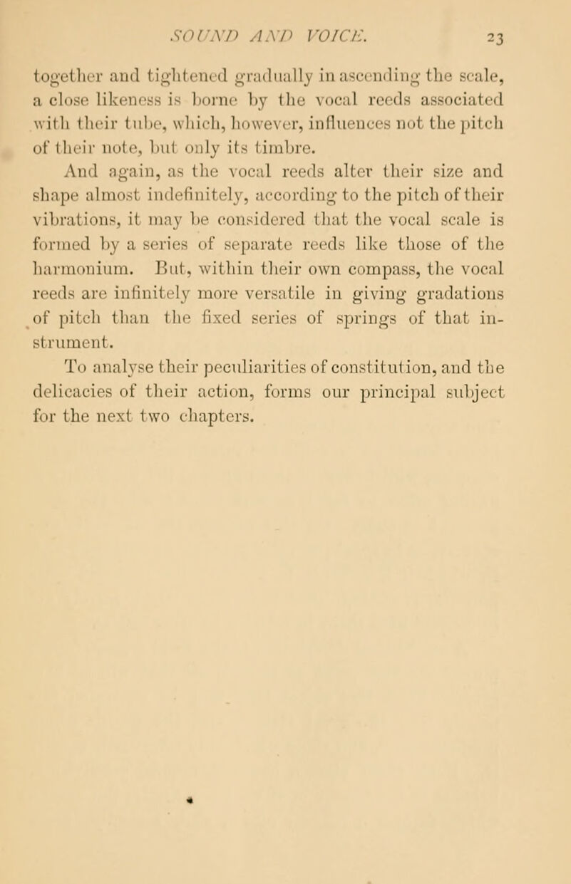 together and tightened gradually in ascending the Bcale, a close likeness is borne by the vocal reeds associated will 1 their tube, which, however, influences nol the pitch of their uote, hut only it- 1 imbre. And again, as I he vocal reeds alter their size and shape almost indefinitely. according to the pitch of their vibrations, it may he considered thai tin' vocal scale is formed h\ a series of separate reeds like those of the harmonium. But. within their own compass, the vocal reeds are infinitely more versatile in giving gradations of pitch than the fixed series of springs of that in- st rument. To analyse their peculiarities of constitution, and the delicacies of their action, forms our principal subject for the next two chapters.