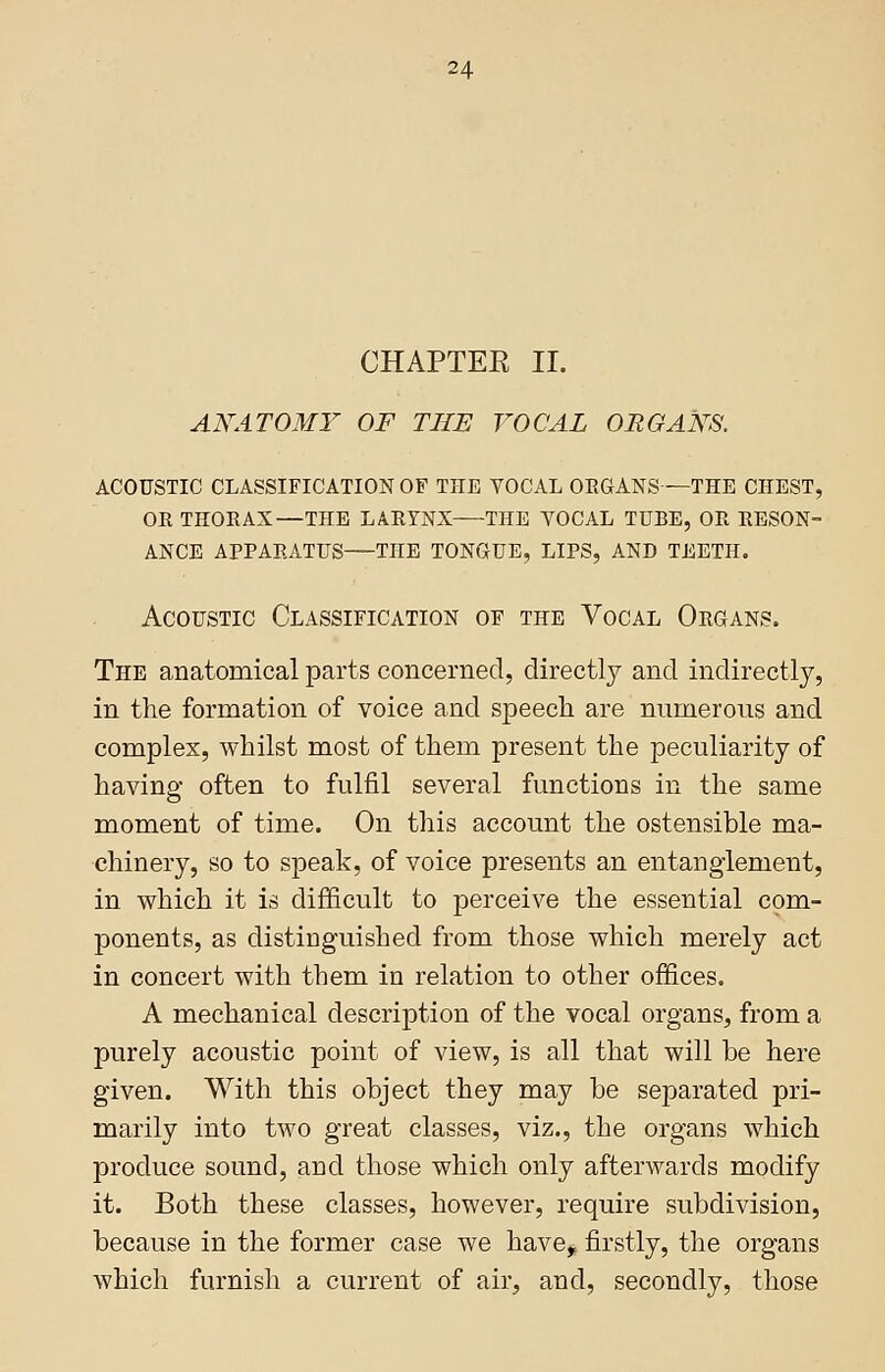 CHAPTEE II. ANATOMY OF THE VOCAL ORGANS. acoustic classification of the vocal organs—the chest, ok thorax—the larynx the vocal tube, or reson- ance apparatus the tongue, lips, and teeth. Acoustic Classification of the Vocal Organs. The anatomical parts concerned, directly and indirectly, in the formation of voice and speech are numerous and complex, whilst most of them present the peculiarity of having often to fulfil several functions in the same moment of time. On this account the ostensible ma- chinery, so to speak, of voice presents an entanglement, in which it is difficult to perceive the essential com- ponents, as distinguished from those which merely act in concert with them in relation to other offices. A mechanical description of the vocal organs, from a purely acoustic point of view, is all that will be here given. With this object they may be separated pri- marily into two great classes, viz., the organs which produce sound, and those which only afterwards modify it. Both these classes, however, require subdivision, because in the former case we have, firstly, the organs which furnish a current of air, and, secondly, those