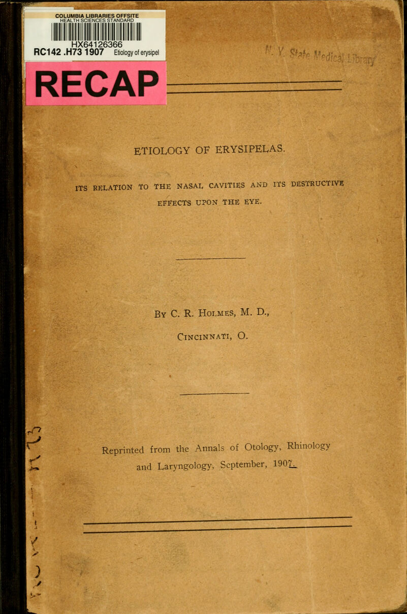 lillllli lilll. il: ; lil. ;:. ^llllll liillili HX64126366 RC142.H73 1907 Etiology of erysipel RECAP > ETIOLOGY OF ERYSIPELAS. ITS REI.ATION TO THE NASAL CAVITIES AND ITS DESTRUCTIVE EFFECTS UPON THE EYE. By C. R. Holmes, M. D., Cincinnati, O. Reprinted from the Annals of Otology, Rhinology and Laryngology, September, 19021