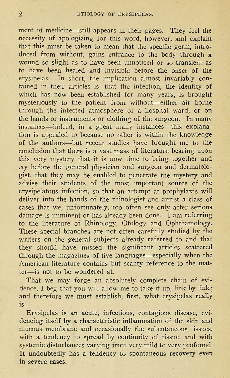 ment of medicine—still appears in their pages. They feel the necessity of apologizing for this word, however, and explain that this must be taken to mean that the specific germ, intro- duced from without, gains entrance to the body through a wound so slight as to have been unnoticed or so transient as to have been healed and invisible before the onset of the erysipelas. In short, the implication almost invariably con- tained in their articles is that the infection, the identity of which has now been established for many years, is brought mysteriously to the patient from without—either air borne through the infected atmosphere of a hospital ward, or on the hands or instruments or clothing of the surgeon. In many instances—indeed, in a great many instances—this explana- tion is appealed to because no other is within the knowledge of the authors—but recent studies have brought me to the conclusion that there is a vast mass of literature bearing upon this very mystery that it is now time to bring together and »ay before the general physician and surgeon and dermatolo- gist, that they may be enabled to penetrate the mystery and advise their students of the most important source of the erysipelatous infection, so that an attempt at prophylaxis will deliver into the hands of the rhinologist and aurist a class of cases that we, unfortunately, too often see only after serious damage is imminent or has already been done. I am referring to the literature of Rhinology, Otology and Ophthamology. These special branches are not often carefully studied by the writers on the general subjects already referred to and that they should have missed the significant articles scattered through the magazines of five languages—^especially when the American literature contains but scanty reference to the mat- ter—is not to be wondered at. That we may forge an absolutely complete chain of evi- dence, I beg that you will allow me to take it up, link by link; and therefore we must establish, first, what erysipelas really is. Erysipelas is an acute, infectious, contagious disease, evi- dencing itself by a characteristic inflammation of the skin and mucous membrane and occasionally the subcutaneous tissues, with a tendency to spread by continuity of tissue, and with systemic disturbances varying from very mild to very profound. It undoubtedly has a tendency to spontaneous recovery even in severe cases.