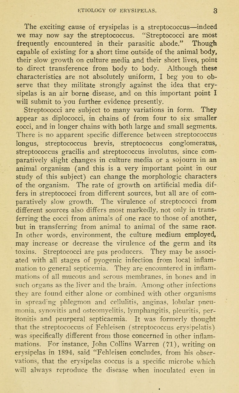 The exciting cause of erysipelas is a streptococcus—indeed we may now say the streptococcus. Streptococci are most frequently encountered in their parasitic abode. Though capable of existing for a short time outside of the animal body, their slow growth on culture media and their short lives, point ■to direct transference from body to body. Although these characteristics are not absolutely uniform, I beg you to ob- serve that they militate strongly against the idea that ery- sipelas is an air borne disease, and on this important point I will submit to you further evidence presently. Streptococci are subject to many variations in form. They appear as diplococci, in chains of from four to six smaller cocci, and in longer chains with both large and small segments. There is no apparent specific difference between streptococcus longus, streptococcus brevis, streptococcus conglomeratus, streptococcus gracilis and streptococcus involutus, since com- paratively slight changes in culture media or a sojourn in an animal organism (and this is a very important point in our study of this subject) can change the morphologic characters of the organism. The rate of growth on artificial media dif- fers in streptococci from different sources, but all are of com- paratively slow growth. The virulence of streptococci from different sources also differs most markedly, not only in trans- ferring the cocci from animals of one race to those of another, but in transferring from animal to animal of the same race. In other words, environment, the culture medium employed, may increase or decrease the virulence of the germ and its toxins. Streptococci are pus producers. They may be associ- ated with all stages of pyogenic infection from local inflam- mation to general septicemia. They are encountered in inflam- mations of all mucous and serous membranes, in bones and in such organs as the liver and the brain. Among other infections they are found either alone or combined with other organisms in spread'ng phlegmon and cellulitis, anginas, lobular pneu- monia, synovitis and osteomyelitis, lymphangitis, pleuritis, per- itonitis and peurperal septicaemia. It was formerly thought that the streptococcus of Fehleisen (streptococcus erys-pelatis) was specifically different from those concerned in other inflam- mations. For instance, John Collins Warren (71), writing on erysipelas in 1894, said Fehleisen concludes, from his obser- vations, that the erysipelas coccus is a specific microbe which will ahvays reproduce the disease when inoculated even in