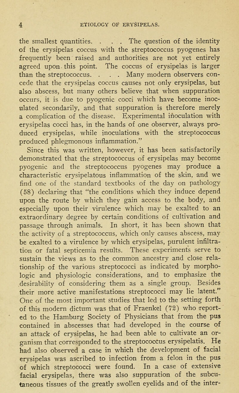 the smallest quantities. . . . The question of the identity of the erysipelas coccus with the streptococcus pyogenes has frequently been raised and authorities are not yet entirely agreed upon this point. The coccus of erysipelas is larger than the streptococcus. . . . Many modern observers con- cede that the erysipelas coccus causes not only erysipelas, but also abscess, but many others believe that when suppuration occurs, it is due to pyogenic cocci which have become inoc- ulated secondarily, and that suppuration is therefore merely a complication of the disease. Experimental inoculation with erysipelas cocci has, in the hands of one observer, always pro- duced erysipelas, while inoculations with the streptococcus produced phlegmonous inflammation. Since this was written, however, it has been satisfactorily demonstrated that the streptococcus of erysipelas may become pyogenic and the streptococcus pyogenes may produce a characteristic erysipelatous inflammation of the skin, and we find one of the standard textbooks of the day on pathology (58) declaring that the conditions which they induce depend upon the route by which they gain access to the body, and especially upon their virulence which may be exalted to an extraordinary degree by certain conditions of cultivation and passage through animals. In short, it has been shown that the activity of a streptococcus, which only causes abscess, may be exalted to a virulence by which erysipelas, purulent infiltra- tion or fatal septicemia results. These experiments serve to sustain the views as to the common ancestry and close rela- tionship of the various streptococci as indicated by morpho- logic and physiologic considerations, and to emphasize the .desirability of considering them as a single group. Besides their more active manifestations streptococci may lie latent. One of the most important studies that led to the setting forth of this modern dictum was that of Fraenkel (72) who report- ed to the Hamburg Society of Physicians that from the pus contained in abscesses that had developed in the course of an attack of erysipelas, he had been able to cultivate an or- ganism that corresponded to the streptococcus erysipelatis. He had also observed a case in which the development of facial erysipelas was ascribed to infection from a felon in the pus of which streptococci were found. In a case of extensive facial erysipelas, there was also suppuration of the subcu- taneous tissues of the greatly swollen eyelids and of the inter-