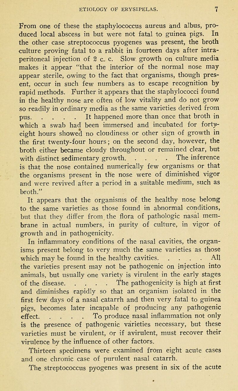 From one of these the staphylococcus aureus and albus, pro- duced local abscess in but were not fatal to guinea pigs. In the other case streptococcus pyogenes was present, the broth culture proving fatal to a rabbit in fourteen days after intra- peritoneal injection of 2 c. c Slow growth on culture media makes it appear that the interior of the normal nose may appear sterile, owing to the fact that organisms, though pres- ent, occur in such few numbers as to escape recognition by rapid methods. Further it appears that the staphylococci found in the healthy nose are often of low vitality and do not grow so readily in ordinary media as the same varieties derived from pus It happened more than once that broth in which a swab had been immersed and incubated for forty- eight hours showed no cloudiness or other sign of growth in the first twenty-four hours; on the second day, however, the broth either became cloudy throughout or remained clear, but with distinct sedimentary growth The inference is that the nose contained numerically few organisms or that the organisms present in the nose were of diminished vigor and were revived after a period in a suitable medium, such as broth. It appears that the organisms of the healthy nose belong to the same varieties as those found in abnormal conditions, but that they differ from the flora of pathologic nasal mem- brane in actual numbers, in purity of culture, in vigor of growth and in pathogenicity. In inflammatory conditions of the nasal cavities, the organ- isms present belong to very much the same varieties as those which may be found in the healthy cavities All the varieties present may not be pathogenic on injection into animals, but usually one variety is virulent in the early stages of the disease The pathogenicity is high at first and diminishes rapidly so that an organism isolated in the first few days of a nasal catarrh and then very fatal to guinea pigs, becomes later incapable of producing any pathogenic effect To produce nasal inflammation not only is the presence of pathogenic varieties necessary, but these varieties must be virulent, or if avirulent, must recover their virulence by the influence of other factors. Thirteen specimens were examined from eight acute cases and one chronic case of purulent nasal catarrh. The streptococcus pyogenes was present in six of the acute