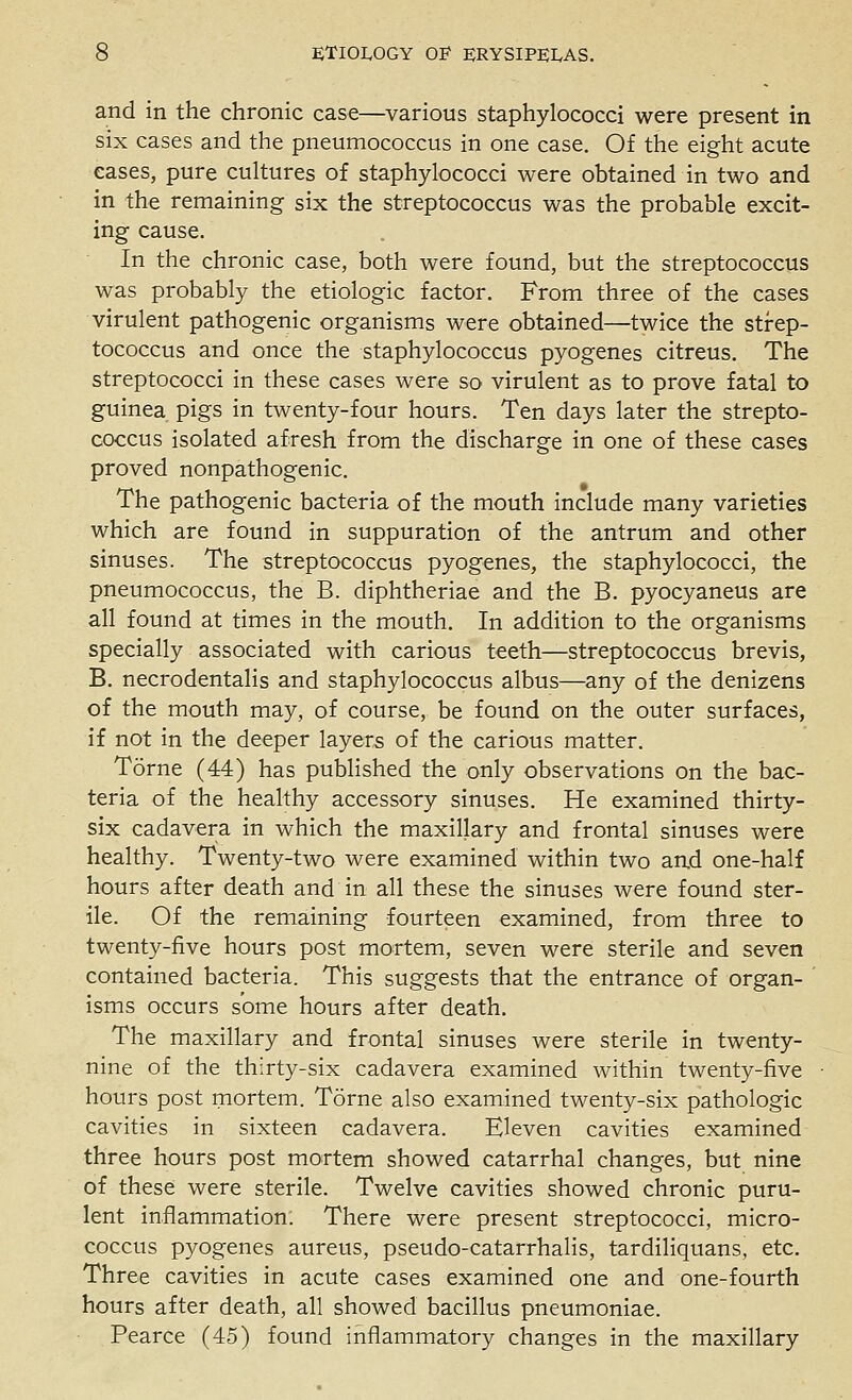 and in the chronic case—various staphylococci were present in six cases and the pneumococcus in one case. Of the eight acute eases, pure cultures of staphylococci were obtained in two and in the remaining six the streptococcus was the probable excit- ing cause. In the chronic case, both were found, but the streptococcus was probably the etiologic factor. From three of the cases virulent pathogenic organisms were obtained—twice the strep- tococcus and once the staphylococcus pyogenes citreus. The streptococci in these cases were so virulent as to prove fatal to guinea pigs in twenty-four hours. Ten days later the strepto- coccus isolated afresh from the discharge in one of these cases proved nonpathogenic. The pathogenic bacteria of the mouth include many varieties which are found in suppuration of the antrum and other sinuses. The streptococcus pyogenes, the staphylococci, the pneumococcus, the B. diphtheriae and the B. pyocyaneus are all found at times in the mouth. In addition to the organisms specially associated with carious teeth—streptococcus brevis, B. necrodentalis and staphylococcus albus—any of the denizens of the mouth may, of course, be found on the outer surfaces, if not in the deeper layers of the carious matter. Torne (44) has published the only observations on the bac- teria of the healthy accessory sinuses. He examined thirty- six cadavera in which the maxillary and frontal sinuses were healthy. Twenty-two were examined within two an.d one-half hours after death and in all these the sinuses were found ster- ile. Of the remaining fourteen examined, from three to twenty-five hours post mortem, seven were sterile and seven contained bacteria. This suggests that the entrance of organ- isms occurs some hours after death. The maxillary and frontal sinuses were sterile in twenty- nine of the thirty-six cadavera examined within twenty-five hours post mortem. Torne also examined twenty-six pathologic cavities in sixteen cadavera. Eleven cavities examined three hours post mortem showed catarrhal changes, but nine of these were sterile. Twelve cavities showed chronic puru- lent inflammation. There were present streptococci, micro- coccus pyogenes aureus, pseudo-catarrhalis, tardiliquans, etc. Three cavities in acute cases examined one and one-fourth hours after death, all showed bacillus pneumoniae. Pearce (45) found inflammatory changes in the maxillary