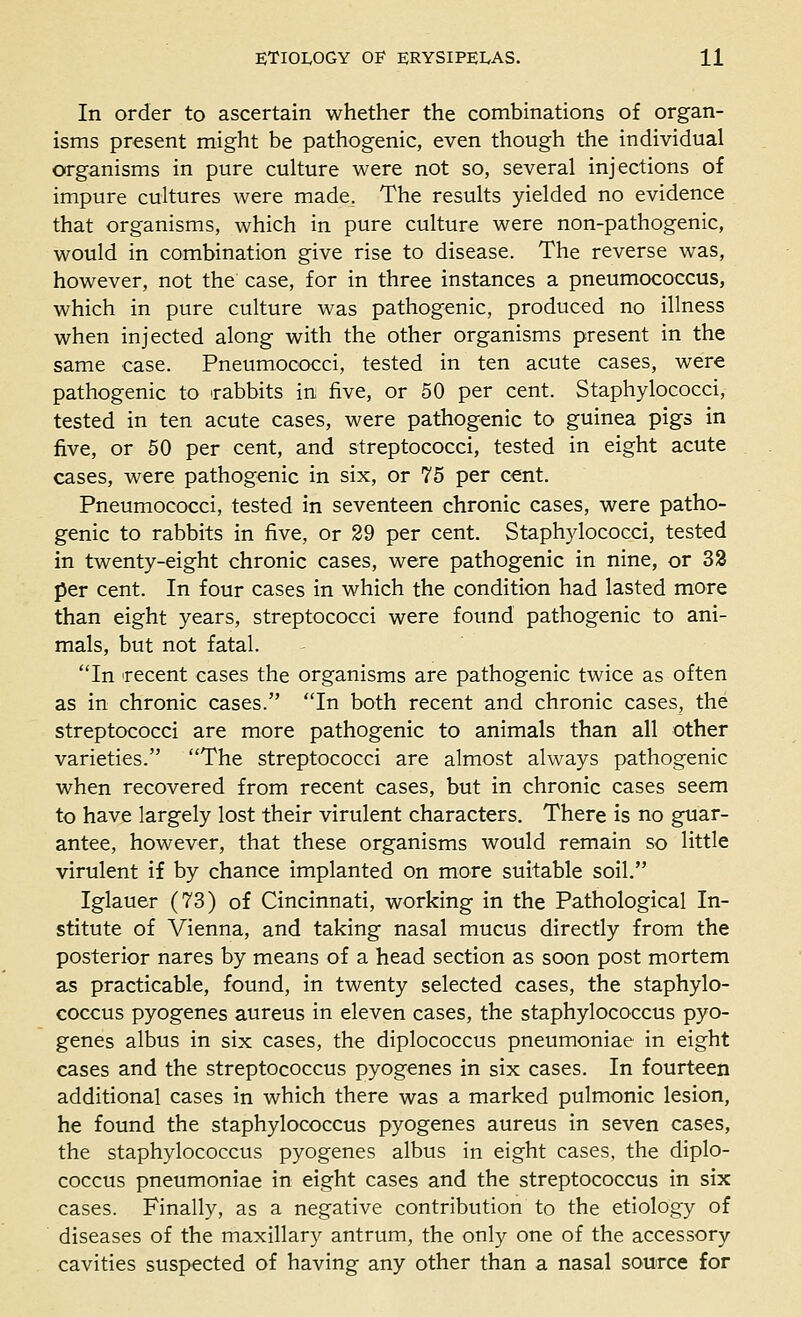 In order to ascertain whether the combinations of organ- isms present might be pathogenic, even though the individual organisms in pure culture were not so, several injections of impure cultures were made. The results yielded no evidence that organisms, which in pure culture were non-pathogenic, would in combination give rise to disease. The reverse was, however, not the case, for in three instances a pneumococcus, which in pure culture was pathogenic, produced no illness when injected along with the other organisms present in the same case. Pneumococci, tested in ten acute cases, were pathogenic to irabbits in five, or 50 per cent. Staphylococci, tested in ten acute cases, were pathogenic to guinea pigs in five, or 50 per cent, and streptococci, tested in eight acute cases, were pathogenic in six, or 75 per cent. Pneumococci, tested in seventeen chronic cases, were patho- genic to rabbits in five, or 29 per cent. Staphylococci, tested in twenty-eight chronic cases, were pathogenic in nine, or 33 per cent. In four cases in which the condition had lasted more than eight years, streptococci were found pathogenic to ani- mals, but not fatal. In 'recent cases the organisms are pathogenic twice as often as in chronic cases. In both recent and chronic cases, the streptococci are more pathogenic to animals than all other varieties. The streptococci are almost always pathogenic when recovered from recent cases, but in chronic cases seem to have largely lost their virulent characters. There is no guar- antee, however, that these organisms would remain so little virulent if by chance implanted on more suitable soil. Iglauer (73) of Cincinnati, working in the Pathological In- stitute of Vienna, and taking nasal mucus directly from the posterior nares by means of a head section as soon post mortem as practicable, found, in twenty selected cases, the staphylo- coccus pyogenes aureus in eleven cases, the staphylococcus pyo- genes albus in six cases, the diplococcus pneumoniae in eight cases and the streptococcus pyogenes in six cases. In fourteen additional cases in which there was a marked pulmonic lesion, he found the staphylococcus pyogenes aureus in seven cases, the staphylococcus pyogenes albus in eight cases, the diplo- coccus pneumoniae in eight cases and the streptococcus in six cases. Finally, as a negative contribution to the etiology of diseases of the maxillary antrum, the only one of the accessory cavities suspected of having any other than a nasal source for