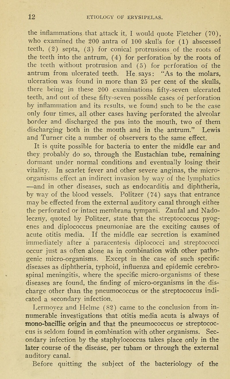 the inflammations that attack it, I would quote Fletcher (70), who examined the 200 antra of 100 skulls for (1) abscessed teeth, (2) septa, (3) for conical protrusions of the roots of the teeth into the antrum, (4) for perforation by the roots of the teeth without protrusion and (5) for perforation of the antrum from ulcerated teeth. He says: As to the molars, ulceration was found in more than 25 per cent of the skulls, there being in these 200 examinations fifty-seven ulcerated teeth, and out of these fifty-seven possible cases of perforation by inflammation and its results, we found such to be the case only four times, all other cases having perforated the alveolar border and discharged the pus into the mouth, two of them discharging both in the mouth and in the antrum. Lewis and Turner cite a number of observers to the same effect. It is quite possible for bacteria to enter the middle ear and they probably do so, through the Eustachian tube, remaining dormant under normal conditions and eventually losing their vitality. In scarlet fever and other severe anginas, the micro- organisms effect an indirect invasion by way of the lymphatics —and in other diseases, such as endocarditis and diphtheria, by way of the blood vessels. Politzer (74) says that entrance may be effected from the external auditory canal through either the perforated or intact membrana tympani. Zaufal and Nado- leczny, quoted by Politzer, state that the streptococcus pyog- enes and diplococcus pneumoniae are the exciting causes of acute otitis media. If the middle ear secretion is examined immediately after a paracentesis diplococci and streptococci occur just as often alone as in combination with other patho- genic micro-organisms. Except in the case of such specific diseases as diphtheria, typhoid, influenza and epidemic cerebro- spinal meningitis, where the specific micro-organisms of these diseases are found, the finding of micro-organisms in the dis- charge other than the pneumococcus or the streptococcus indi- cated a secondary infection. Lermoyez and Helme (82) came to the conclusion from in- numerable investigations that otitis media acuta is always of mono-bacilHc origin and that the pneumococcus or streptococ- cus is seldom found in combination with other organisms. Sec- ondary infection by the staphylococcus takes place only in the later course of the disease, per tubam or through the external auditory canal. Before quitting the subject of the bacteriology of the