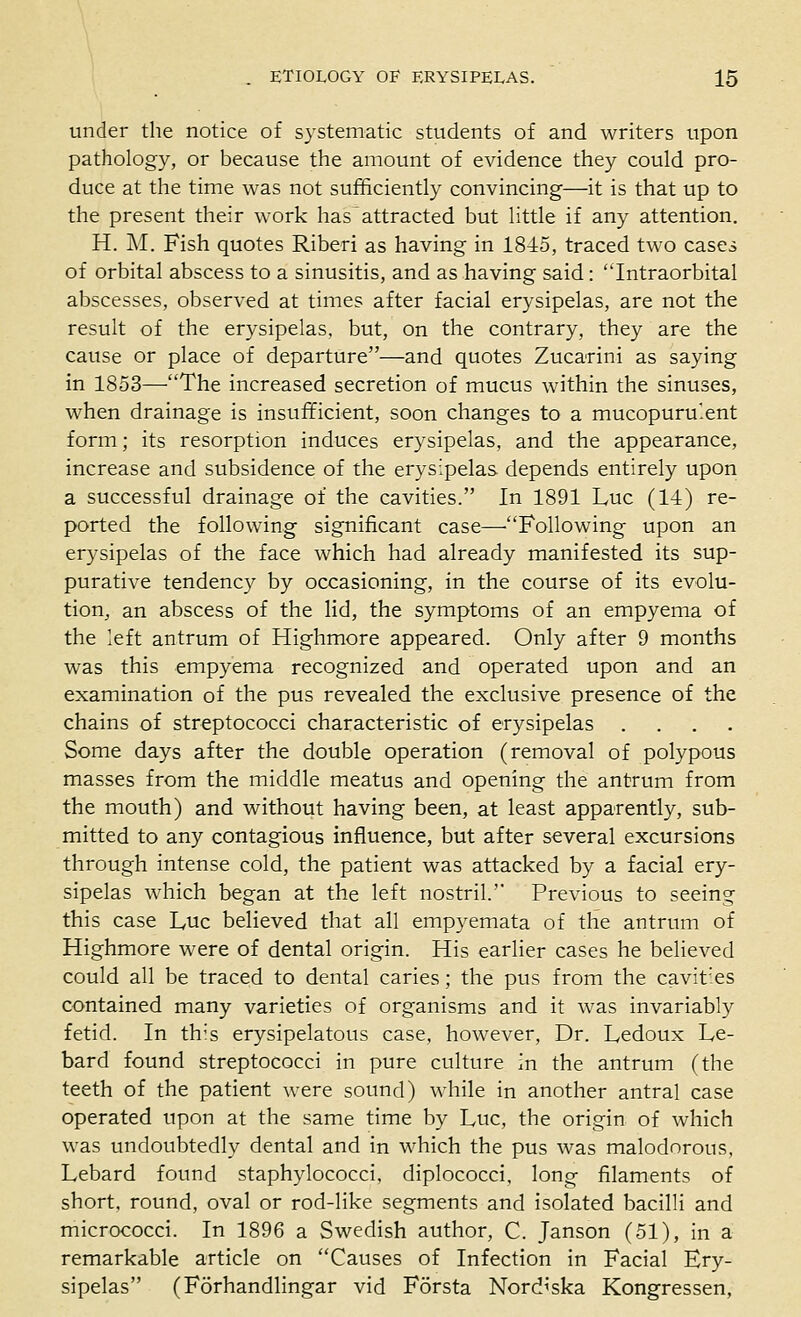 under the notice of systematic students of and writers upon pathology, or because the amount of evidence they could pro- duce at the time was not sufficiently convincing—it is that up to the present their work has attracted but little if any attention. H. M. Fish quotes Ribed as having in 1845, traced two cases of orbital abscess to a sinusitis, and as having said: Intraorbital abscesses, observed at times after facial erysipelas, are not the result of the erysipelas, but, on the contrary, they are the cause or place of departure—and quotes Zucarini as saying in 1853—The increased secretion of mucus within the sinuses, when drainage is insufficient, soon changes to a mucopurulent form; its resorption induces erysipelas, and the appearance, increase and subsidence of the erysipelas depends entirely upon a successful drainage of the cavities. In 1891 Luc (14) re- ported the following significant case—'Following upon an erysipelas of the face which had already manifested its sup- purative tendency by occasioning, in the course of its evolu- tion, an abscess of the Hd, the symptoms of an empyema of the left antrum of Highmore appeared. Only after 9 months was this empyema recognized and operated upon and an examination of the pus revealed the exclusive presence of the chains of streptococci characteristic of erysipelas .... Some days after the double operation (removal of polypous masses from the middle meatus and opening the antrum from the mouth) and without having been, at least apparently, sub- mitted to any contagious influence, but after several excursions through intense cold, the patient was attacked by a facial ery- sipelas which began at the left nostril. Previous to seeing this case Luc believed that all empyemata of the antrum of Highmore were of dental origin. His earlier cases he believed could all be traced to dental caries; the pus from the cavities contained many varieties of organisms and it was invariably fetid. In this erysipelatous case, however, Dr. Ledoux Le- bard found streptococci in pure culture in the antrum (the teeth of the patient were sound) while in another antral case operated upon at the same time by Luc, the origin of which was undoubtedly dental and in which the pus was malodorous, Lebard found staphylococci, diplococci, long filaments of short, round, oval or rod-like segments and isolated bacilli and micrococci. In 1896 a Swedish author, C. Janson (51), in a remarkable article on Causes of Infection in Facial Ery- sipelas (Forhandlingar vid Forsta Nord^'ska Kongressen,