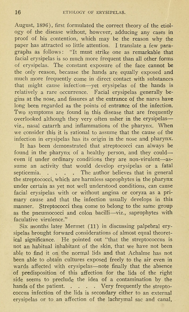 August, 1896), first formulated the correct theory of the etiol- ogy of the disease without, however, adducing any cases in proof of his contention, which may be the reason why the paper has attracted so little attention. I translate a few para- graphs as follows: It must strike one as remarkable that facial erysipelas is so much more frequent than all other forms of erysipelas. The constant exposure of the face cannot be the only 'reason, because the hands are equally exposed and much more frequently come in direct contact with substances that might cause infection—yet erysipelas of the hands is relatively a rare occurrence. Facial erysipelas generally be- gins at the nose, and fissures at the entrance of the nares have long been regarded as the points of entrance of the infection. Two symptoms are found in this disease that are frequently overlooked although they very often usher in the erysipelas— viz., nasal catarrh and inflammations of the pharynx. When we consider this it is rational to assume that the cause of the infection in erysipelas has its origin in the nose and pharynx. It has been demonstrated that streptococci can always be found in the pharynx of a healthy person, and they could—• even if under ordinary conditions they are non-virulent—as- sume an activity that would develop erysipelas or a fatal septicemia The author believes that in general the streptococci, which are harmless saprophytes in the pharynx under certain as yet not well understood conditions, can cause facial erysipelas with or without angina or coryza as a pri- mary cause and that the infection usually develops in this manner. Streptococci then come to belong to the same group as the pneumococci and colon bacilli—viz., saprophytes with faculative virulence. Six months later Mermet (11) in discussing palpebral ery- sipelas brought forward considerations of almost equal theoret- ical significance. He pointed out that the streptococcus is not an habitual inhabitant of the skin, that we have not been able to find it on the norrrtal lids and that Achalme has not been able to obtain cultures exposed freely to the air even in wards affected with erysipelas—note finally that the absence of predisposition of this affection for the lids of the right side seems to preclude the idea of a contamination by the hands of the patient Very frequently the strepto- coccus infection of the lids is secondary either to an external erysipelas or to an affection of the lachrymal sac and canal.