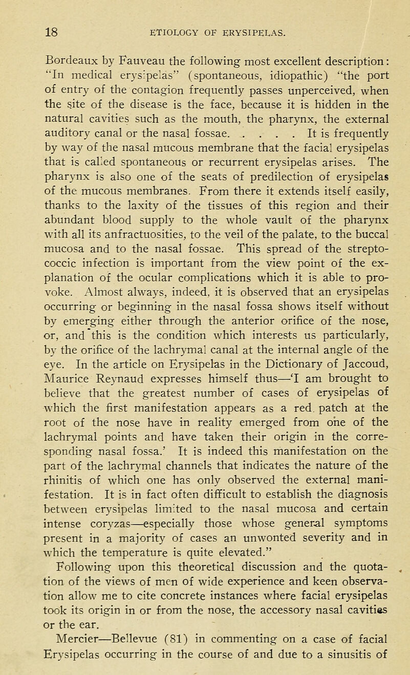 Bordeaux by Fauveau the following most excellent description: In medical erysipelas (spontaneous, idiopathic) the port of entry of the contagion frequently passes unperceived, when the site of the disease is the face, because it is hidden in the natural cavities such as the mouth, the pharynx, the external auditory canal or the nasal fossae It is frequently by way of the nasal mucous membrane that the facial erysipelas that is cahed spontaneous or recurrent erysipelas arises. The pharynx is also one of the seats of predilection of erysipelas of the mucous membranes. From there it extends itself easily, thanks to the laxity of the tissues of this region and their abundant blood supply to the whole vault of the pharynx with all its anfractuosities, to the veil of the palate, to the buccal mucosa and to the nasal fossae. This spread of the strepto- coccic infection is important from the view point of the ex- planation of the ocular complications which it is able to pro- voke. Almost always, indeed, it is observed that an erysipelas occurring or beginning in the nasal fossa shows itself without by emerging either through the anterior orifice of the nose, or, and this is the condition which interests us particularly, by the orifice of the lachrymal canal at the internal angle of the eye. In the article on Er5^sipelas in the Dictionary of Jaccoud, Maurice Re3'naud expresses himself thus—'I am brought to believe that the greatest number of cases of erysipelas of which the first manifestation appears as a red, patch at the root of the nose have in reality emerged from one of the lachrymal points and have taken their origin in the corre- sponding nasal fossa.' It is indeed this manifestation on the part of the lachrymal channels that indicates the nature of the rhinitis of which one has only observed the external mani- festation. It is in fact often difficult to establish the diagnosis between erysipelas limited to the nasal mucosa and certain intense coryzas—especially those whose gener.al symptoms present in a majority of cases an unwonted severity and in which the temperature is quite elevated. Following upon this theoretical discussion and the quota- tion of the views of men of wide experience and keen observa- tion allow me to cite concrete instances where facial erysipelas took its origin in or from the nose, the accessory nasal cavitias or the ear. Mercier—Bellevue (81) in commenting on a case of facial Erysipelas occurring in the course of and due to a sinusitis of