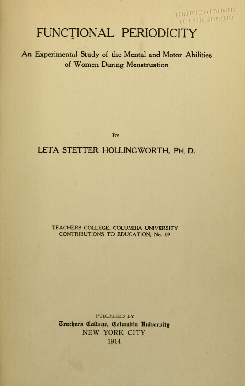 FUNCTIONAL PERIODICITY An Elxperimental Study of the Mental and Motor Abilities of Women During Menstruation By LETA STETTER HOLLINGWORTH, PH. D. TEACHERS COLLEGE. COLUMBIA UNIVERSITY CONTRIBUTIONS TO EDUCATION, No. 69 PUBLISHED BY airarlyrrH (Hoiltgt. (Unlumbia IninprHttg NEW YORK CITY 1914