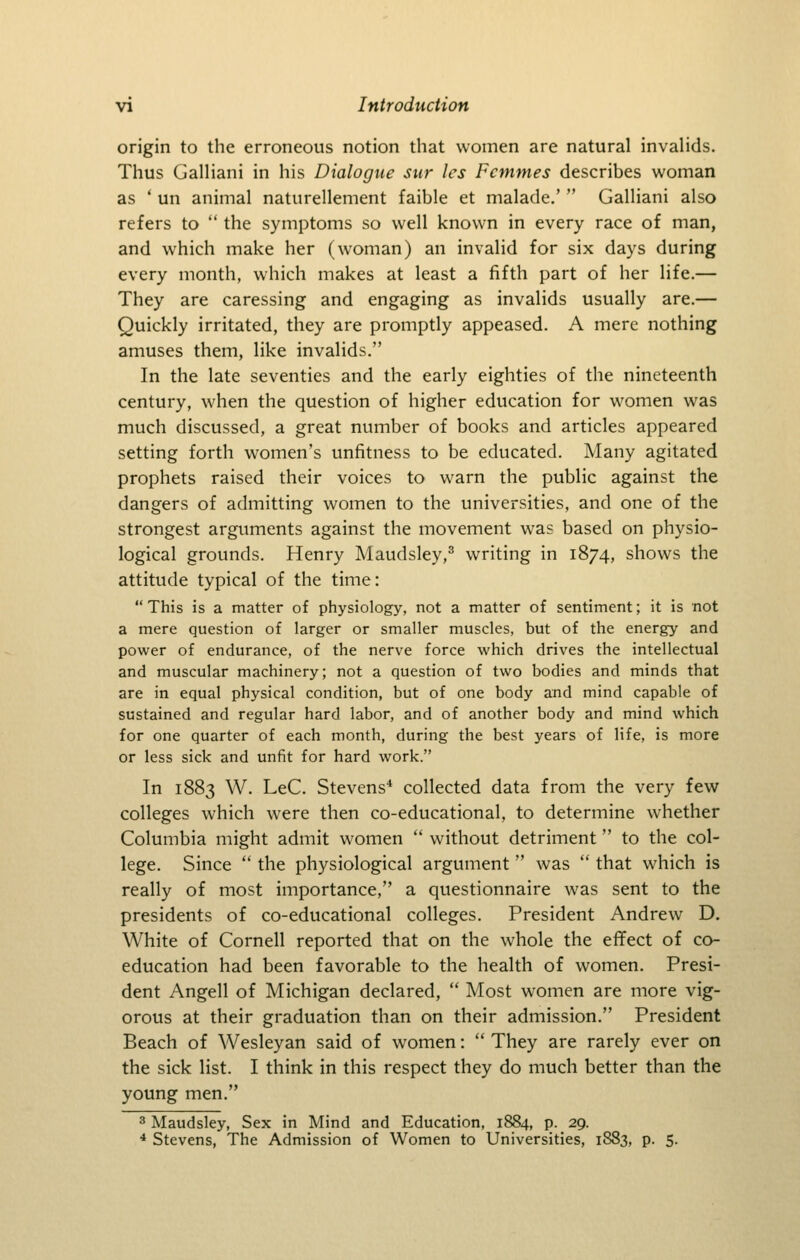 origin to the erroneous notion that women are natural invaHds. Thus Galliani in his Dialogue stir les Fcmmes describes woman as ' un animal naturellement faible et malade.'  Galliani also refers to  the symptoms so well known in every race of man, and which make her (woman) an invalid for six days during every month, which makes at least a fifth part of her life.— They are caressing and engaging as invalids usually are.— Quickly irritated, they are promptly appeased. A mere nothing amuses them, like invalids. In the late seventies and the early eighties of the nineteenth century, when the question of higher education for women was much discussed, a great number of books and articles appeared setting forth women's unfitness to be educated. Many agitated prophets raised their voices to warn the public against the dangers of admitting women to the universities, and one of the strongest arguments against the movement was based on physio- logical grounds. Henry Maudsley,^ writing in 1874, shows the attitude typical of the time:  This is a matter of physiology, not a matter of sentiment; it is not a mere question of larger or smaller muscles, but of the energy and power of endurance, of the nerve force which drives the intellectual and muscular machinery; not a question of two bodies and minds that are in equal physical condition, but of one body and mind capable of sustained and regular hard labor, and of another body and mind which for one quarter of each month, during the best years of life, is more or less sick and unfit for hard work. In 1883 W. LeC. Stevens'* collected data from the very few colleges which were then co-educational, to determine whether Columbia might admit women  without detriment to the col- lege. Since  the physiological argument was  that which is really of most importance, a questionnaire was sent to the presidents of co-educational colleges. President Andrew D, White of Cornell reported that on the whole the eflfect of co- education had been favorable to the health of women. Presi- dent Angell of Michigan declared,  Most women are more vig- orous at their graduation than on their admission. President Beach of Wesleyan said of women:  They are rarely ever on the sick list. I think in this respect they do much better than the young men. 3 Maudsley, Sex in Mind and Education, 1884, p. 29. * Stevens, The Admission of Women to Universities, 1883, p. 5.