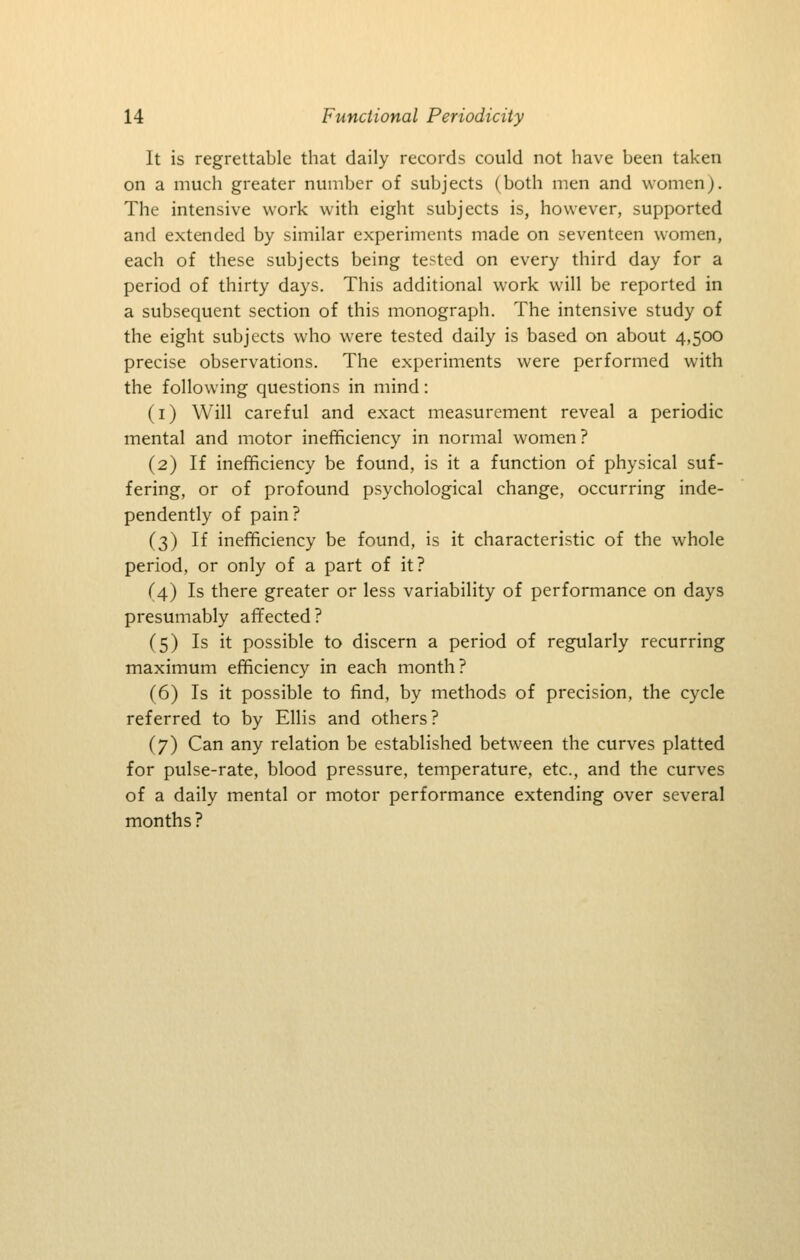 It is regrettable that daily records could not have been taken on a much greater number of subjects (both men and women). The intensive work with eight subjects is, however, supported and extended by similar experiments made on seventeen women, each of these subjects being tested on every third day for a period of thirty days. This additional work will be reported in a subsequent section of this monograph. The intensive study of the eight subjects who were tested daily is based on about 4,500 precise observations. The experiments were performed with the following questions in mind: (i) Will careful and exact measurement reveal a periodic mental and motor inefficiency in normal women? (2) If inefficiency be found, is it a function of physical suf- fering, or of profound psychological change, occurring inde- pendently of pain? (3) If inefficiency be found, is it characteristic of the whole period, or only of a part of it? (4) Is there greater or less variability of performance on days presumably affected? (5) Is it possible to discern a period of regularly recurring maximum efficiency in each month? (6) Is it possible to find, by methods of precision, the cycle referred to by Ellis and others? (7) Can any relation be established between the curves platted for pulse-rate, blood pressure, temperature, etc., and the curves of a daily mental or motor performance extending over several months ?