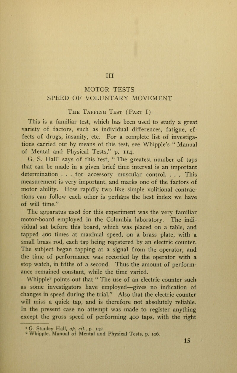 Ill MOTOR TESTS SPEED OF VOLUNTARY MOVEMENT The Tapping Test (Part I) This is a familiar test, which has been used to study a great variety of factors, such as individual differences, fatigue, ef- fects of drugs, insanity, etc. For a complete list of investiga- tions carried out by means of this test, see Whipple's  Manual of Mental and Physical Tests, p. 114. G. S. HalP says of this test,  The greatest number of taps that can be made in a given brief time interval is an important determination . . . for accessory muscular control. . . . This measurement is very important, and marks one of the factors of motor ability. How rapidly two like simple volitional contrac- tions can follow each other is perhaps the best index we have of will time. The apparatus used for this experiment was the very familiar motor-board employed in the Columbia laboratory. The indi- . vidual sat before this board, which was placed on a table, and tapped 400 times at maximal speed, on a brass plate, with a small brass rod, each tap being registered by an electric counter. The subject began tapping at a signal from the operator, and the time of performance was recorded by the operator with a stop watch, in fifths of a second. Thus the amount of perform- ance remained constant, while the time varied. Whipple^ points out that  The use of an electric counter such as some investigators have employed—gives no indication of changes in speed during the trial. Also that the electric counter will miss a quick tap, and is therefore not absolutely reliable. In the present case no attempt was made to register anything except the gross speed of performing 400 taps, with the right 1 G. Stanley Hall, op. cit., p. 142. 2 Whipple, Manual of Mental and Physical Tests, p. 106.