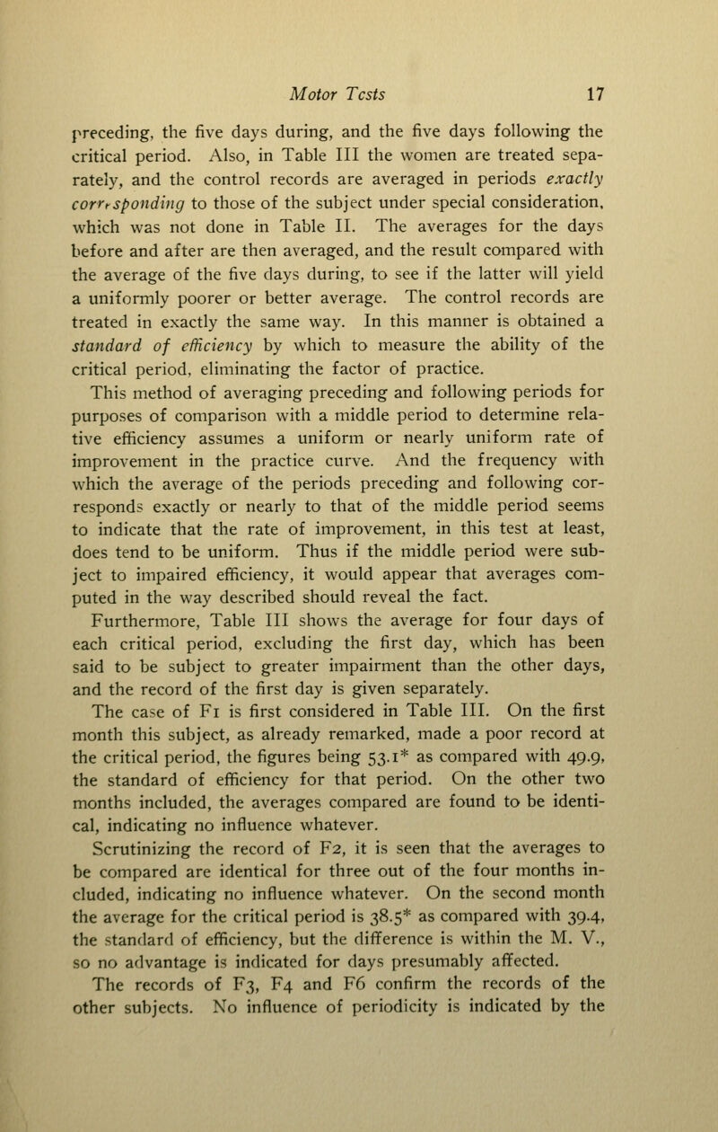 preceding, the five days during, and the five days following the critical period. Also, in Table III the women are treated sepa- rately, and the control records are averaged in periods exactly corresponding to those of the subject under special consideration, which was not done in Table II. The averages for the days before and after are then averaged, and the result compared with the average of the five days during, to see if the latter will yield a uniformly poorer or better average. The control records are treated in exactly the same way. In this manner is obtained a standard of efficiency by which to measure the ability of the critical period, eliminating the factor of practice. This method of averaging preceding and following periods for purposes of comparison with a middle period to determine rela- tive efficiency assumes a uniform or nearly uniform rate of improvement in the practice curve. And the frequency with which the average of the periods preceding and following cor- responds exactly or nearly to that of the middle period seems to indicate that the rate of improvement, in this test at least, does tend to be uniform. Thus if the middle period were sub- ject to impaired efficiency, it would appear that averages com- puted in the way described should reveal the fact. Furthermore, Table III shows the average for four days of each critical period, excluding the first day, which has been said to be subject to greater impairment than the other days, and the record of the first day is given separately. The case of Fi is first considered in Table III. On the first month this subject, as already remarked, made a poor record at the critical period, the figures being 53.1* as compared with 49.9, the standard of efficiency for that period. On the other two months included, the averages compared are found to be identi- cal, indicating no influence whatever. Scrutinizing the record of F2, it is seen that the averages to be compared are identical for three out of the four months in- cluded, indicating no influence whatever. On the second month the average for the critical period is 38.5* as compared with 39.4, the standard of efficiency, but the difference is within the M. V., so no advantage is indicated for days presumably affected. The records of F3, F4 and F6 confirm the records of the other subjects. No influence of periodicity is indicated by the