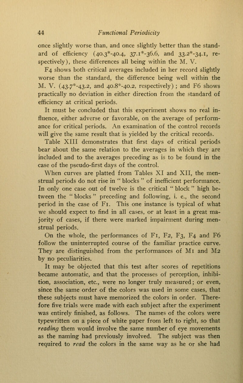 once slightly worse than, and once slightly better than the stand- ard of efficiency (40.3*-40.4, 37.i*-36.6, and 33.2*-34.i, re- spectively), these differences all being within the M. V. F4 shows both critical averages included in her record slightly worse than the standard, the difference being well within the M. V. (43.7*-43.2, and 40.8*-40.2, respectively) ; and F6 shows practically no deviation in either direction from the standard of efficiency at critical periods. It must be concluded that this experiment shows no real in- fluence, either adverse or favorable, on the average of perform- ance for critical periods. An examination of the control records will give the same result that is yielded by the critical records. Table XIII demonstrates that first days of critical periods bear about the same relation to the averages in which they are included and to the averages preceding as is to be found in the case of the pseudo-first days of the control. When curves are platted from Tables XI and XII, the men- strual periods do not rise in  blocks  of inefficient performance. In only one case out of twelve is the critical  block  high be- tween the  blocks  preceding and following, i. e., the second period in the case of Fi. This one instance is typical of what we should expect to find in all cases, or at least in a great ma- jority of cases, if there w^ere marked impairment during men- strual periods. On the whole, the performances of Fi, F2, F3, F4 and F6 follow the uninterrupted course of the familiar practice curve. They are distinguished from the performances of Mi and M2 by no peculiarities. It may be objected that this test after scores of repetitions became automatic, and that the processes of perception, inhibi- tion, association, etc., were no longer truly measured; or even, since the same order of the colors was used in some cases, that these subjects must have memorized the colors in order. There- fore five trials were made with each subject after the experiment was entirely finished, as follows. The names of the colors were typewritten on a piece of white paper from left to right, so that reading them would involve the same number of eye movements as the naming had previously involved. The subject was then required to read the colors in the same way as he or she had