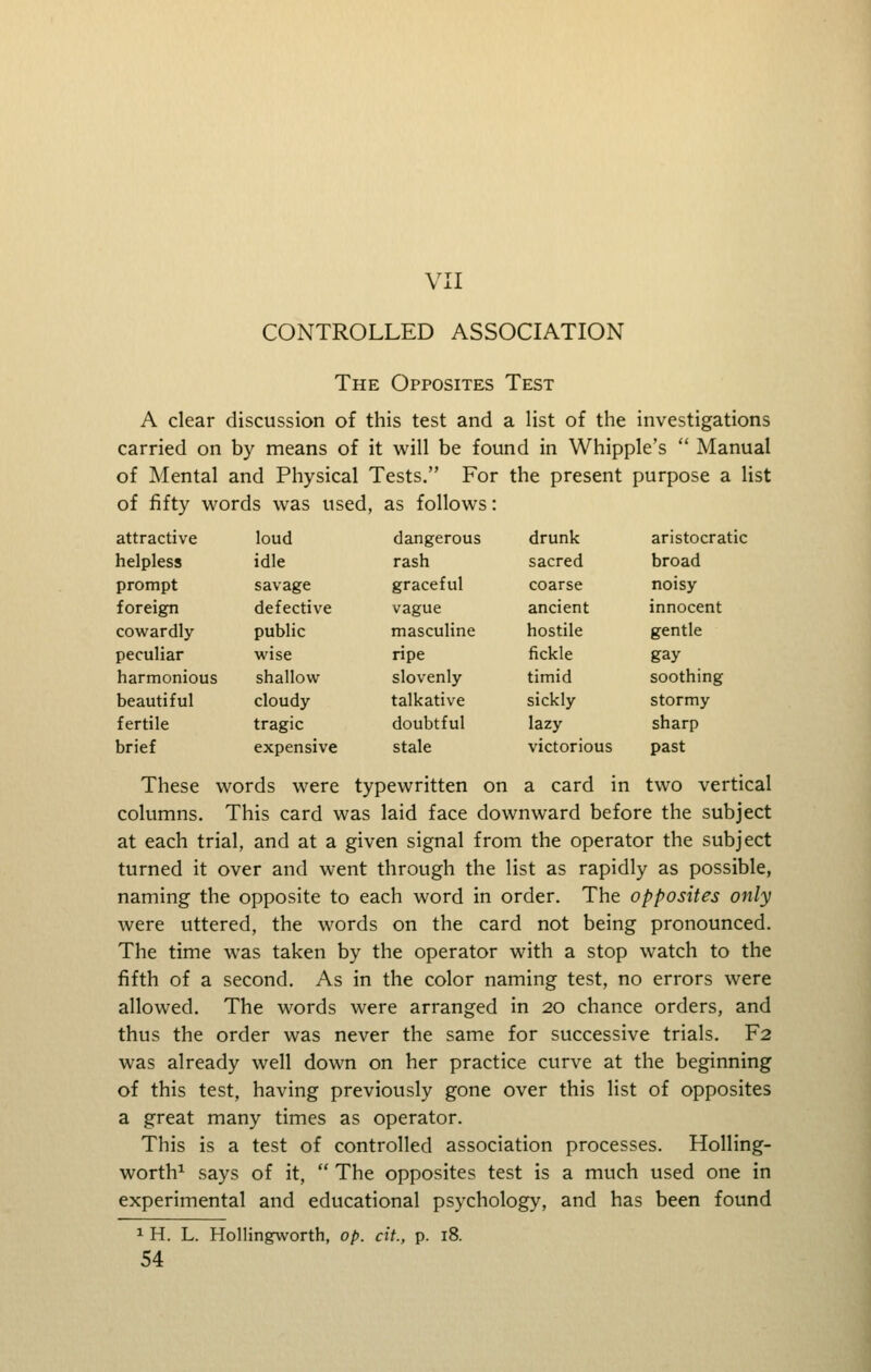 VII CONTROLLED ASSOCIATION The Opposites Test A clear discussion of this test and a list of the investigations carried on by means of it will be found in Whipple's  Manual of Mental and Physical Tests. For the present purpose a list of fifty words was used, as follows: attractive loud dangerous drunk aristocratic helpless idle rash sacred broad prompt savage graceful coarse noisy foreign defective vague ancient innocent cowardly public masculine hostile gentle peculiar wise ripe fickle gay harmonious shallow slovenly timid soothing beautiful cloudy- talkative sickly stormy fertile tragic doubtful lazy sharp brief expensive stale victorious past These words were typewritten on a card in two vertical columns. This card was laid face downward before the subject at each trial, and at a given signal from the operator the subject turned it over and went through the list as rapidly as possible, naming the opposite to each word in order. The opposites only Avere uttered, the words on the card not being pronounced. The time was taken by the operator with a stop watch to the fifth of a second. As in the color naming test, no errors were allowed. The words were arranged in 20 chance orders, and thus the order was never the same for successive trials. F2 was already well down on her practice curve at the beginning of this test, having previously gone over this list of opposites a great many times as operator. This is a test of controlled association processes. Holling- worth^ says of it,  The opposites test is a much used one in experimental and educational psychology, and has been found ^ H. L. Hollingworth, op. cit., p. 18.