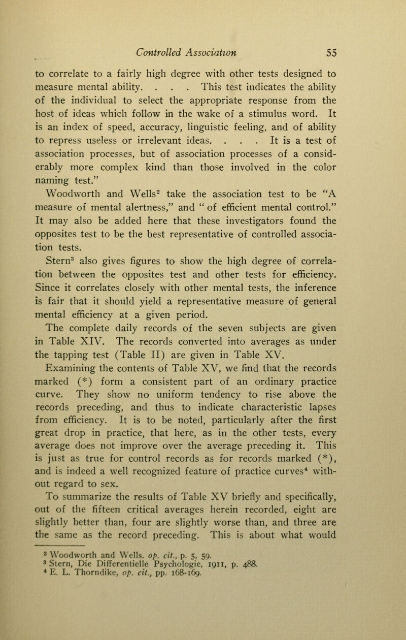 to correlate to a fairly high degree with other tests designed to measure mental ability. . . . This test indicates the ability of the individual to select the appropriate response from the host of ideas which follow in the wake of a stimulus word. It is an index of speed, accuracy, linguistic feeling, and of ability to repress useless or irrelevant ideas. . . . It is a test of association processes, but of association processes of a consid- erably more complex kind than those involved in the color naming test. Woodworth and Wells- take the association test to be A measure of mental alertness, and  of efficient mental control. It may also be added here that these investigators found the opposites test to be the best representative of controlled associa- tion tests, Stern^ also gives figures to show the high degree of correla- tion between the opposites test and other tests for efficiency. Since it correlates closely with other mental tests, the inference is fair that it should yield a representative measure of general mental efficiency at a given period. The complete daily records of the seven subjects are given in Table XIV. The records converted into averages as under the tapping test (Table II) are given in Table XV. Examining the contents of Table XV, we find that the records marked (*) form a consistent part of an ordinary practice curve. They show no uniform tendency to rise above the records preceding, and thus to indicate characteristic lapses from efficiency. It is to be noted, particularly after the first great drop in practice, that here, as in the other tests, every average does not improve over the average preceding it. This is just as true for control records as for records marked (*), and is indeed a well recognized feature of practice curves* with- out regard to sex. To summarize the results of Table XV briefly and specifically, out of the fifteen critical averages herein recorded, eight are slightly better than, four are slightly worse than, and three are the same as the record preceding. This is about what would 2 Woodworth and Wells. of>. cit., p. 5, 59. 3 Stern, Die Uiffcrentielle Psychologic, 1911, p. 488. * E. L. Thorndike, op. cit., pp. 168-169.