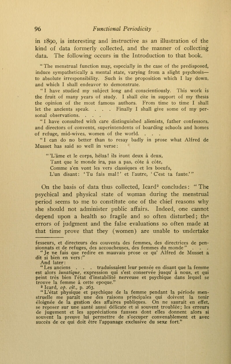 in 1890, is interesting and instructive as an illustration of the kind of data formerly collected, and the manner of collecting data. The following occurs in the Introduction to that book,  The menstrual function may, especially in the case of the predisposed, induce sympathetically a mental state, varying from a slight psychosis— to absolute irresponsibility. Such is the proposition which I lay down, and which I shall endeavor to demonstrate.  I have studied my subject long and conscientiously. This work is the fruit of many years of study. I shall cite in support of my thesis the opinion of the most famous authors. From time to time I shall let the ancients speak. . . . Finally I shall give some of my per- sonal observations. . I have consulted with care distinguished alienists, father confessors, and directors of convents, superintendents of boarding schools and homes of refuge, mid-wives, women of the world. .  I can do no better than to resay badly in prose what Alfred de Musset has said so well in verse: 'L'ame et le corps, helas! ils iront deux a deux, Tant que le monde ira, pas a pas, cote a cote, Comme s'en vent les vers classiques et les boeufs, L'un disant: ' Tu f ais mal!' et I'autre, ' C'est ta f aute.'  On the basis of data thus collected, Icard- concludes:  The psychical and physical state of woman during the menstrual period seems to me to constitute one of the chief reasons why she should not administer public affairs. Indeed, one cannot depend upon a health so fragile and so often disturbed; thf* errors of judgment and the false evaluations so often made at that time prove that they (women) are unable to undertake fesseurs, et directeurs des convents des femmes, des directrices de pen- sionnats et de refuges, des accoucheuses, des femmes du monde ... Je ne fais que redire en mauvais prose ce qu' Alfred de Musset a dit si bien en vers: And later:  Les anciens . . . traduissaient leur pensee en disant que la femme est alors lunatique, expression qui s'est conservee jusqu' a nous, et qui peint tres bien I'etat d'instabilite nerveuse et psychique dans lequel se trouve la femme a cette epoque. 2 Icard, op. cit., p. 263.  L'etat physique et psychique de la femme pendant la periode men- struelle me parait une des raisons principales qui doivent la tenir eloignee de la gestion des affaires publiques. On ne saurait en effet, se reposer sur une sante aussi delicate et si souvent troublee; les erreurs de jugement et les appreciations fausses dont elles donnent alors si souvent la preuve lui permettre de s'occuper convenablement et avec succes de ce qui doit etre I'appanage exclusive du sexe fort.