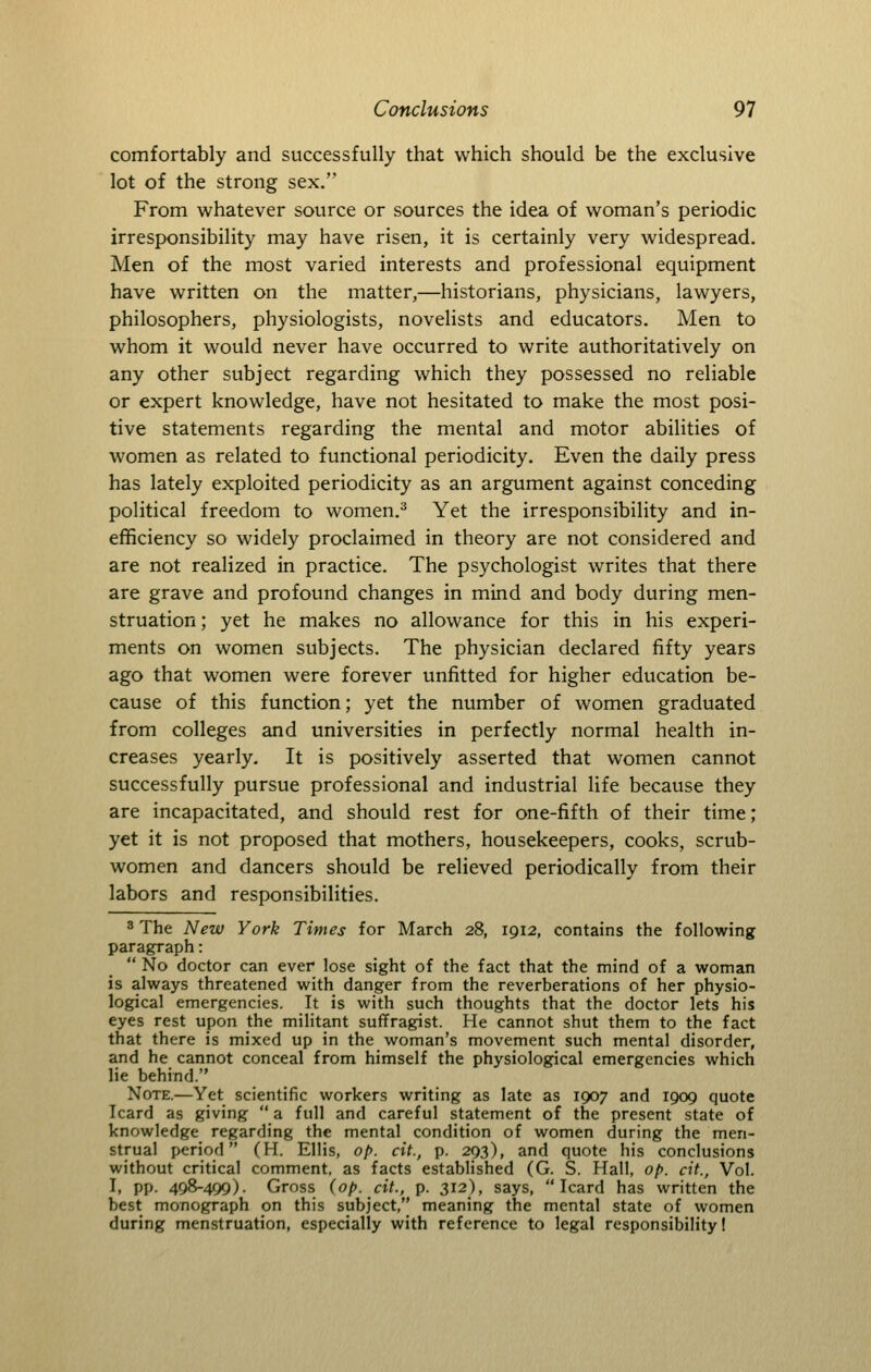 comfortably and successfully that which should be the exclusive lot of the strong sex. From whatever source or sources the idea of woman's periodic irresponsibility may have risen, it is certainly very widespread. Men of the most varied interests and professional equipment have written on the matter,—historians, physicians, lawyers, philosophers, physiologists, novelists and educators. Men to whom it would never have occurred to write authoritatively on any other subject regarding which they possessed no reliable or expert knowledge, have not hesitated to make the most posi- tive statements regarding the mental and motor abilities of women as related to functional periodicity. Even the daily press has lately exploited periodicity as an argument against conceding political freedom to women.^ Yet the irresponsibility and in- efficiency so widely proclaimed in theory are not considered and are not realized in practice. The psychologist writes that there are grave and profound changes in mind and body during men- struation ; yet he makes no allowance for this in his experi- ments on women subjects. The physician declared fifty years ago that women were forever unfitted for higher education be- cause of this function; yet the number of women graduated from colleges and universities in perfectly normal health in- creases yearly. It is positively asserted that women cannot successfully pursue professional and industrial life because they are incapacitated, and should rest for one-fifth of their time; yet it is not proposed that mothers, housekeepers, cooks, scrub- women and dancers should be relieved periodically from their labors and responsibilities. 3 The New York Times for March 28, 1912, contains the following paragraph:  No doctor can ever lose sight of the fact that the mind of a woman is always threatened with danger from the reverberations of her physio- logical emergencies. It is with such thoughts that the doctor lets his eyes rest upon the militant suffragist. He cannot shut them to the fact that there is mixed up in the woman's movement such mental disorder, and he cannot conceal from himself the physiological emergencies which lie behind. Note.—Yet scientific workers writing as late as 1907 and 1909 quote Icard as giving  a full and careful statement of the present state of knowledge regarding the mental condition of women during the men- strual period (H. Ellis, op. cit., p. 293), and quote his conclusions without critical comment, as facts established (G. S. Hall, op. cit., Vol. I, pp. 498-499). Gross (op. cit., p. 312), says, Icard has written the best monograph on this subject, meaning the mental state of women during menstruation, especially with reference to legal responsibility!