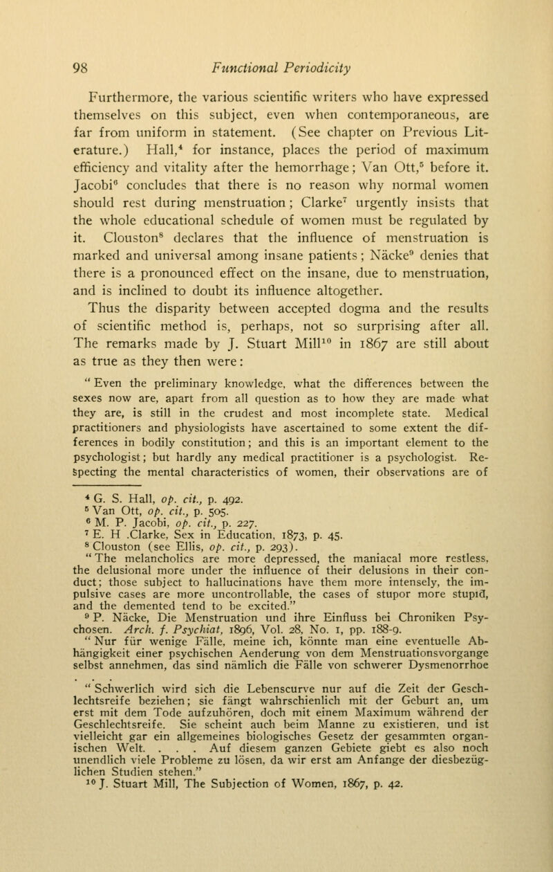 Furthermore, tlie various scientific writers who have expressed themselves on this subject, even when contemporaneous, are far from uniform in statement. (See chapter on Previous Lit- erature.) Hall,* for instance, places the period of maximum efficiency and vitality after the hemorrhage; Van Ott,° before it. Jacobi*' concludes that there is no reason why normal women should rest during menstruation ; Clarke urgently insists that the whole educational schedule of women must be regulated by it. Clouston^ declares that the influence of menstruation is marked and universal among insane patients; Nacke denies that there is a pronounced effect on the insane, due to menstruation, and is inclined to doubt its influence altogether. Thus the disparity between accepted dogma and the results of scientific method is, perhaps, not so surprising after all. The remarks made by J. Stuart Mill^ in 1867 are still about as true as they then were:  Even the preliminary knowledge, what the differences between the sexes now are, apart from all question as to how they are made what they are, is still in the crudest and most incomplete state. Medical practitioners and physiologists have ascertained to some extent the dif- ferences in bodily constitution; and this is an important element to the psychologist; but hardly any medical practitioner is a psychologist. Re- specting the mental characteristics of women, their observations are of ■* G. S. Hall, op. cit., p. 492. ^ Van Ott, op. cit., p. 505. * M. P. Jacobi, op. cit., p. 227. ' E. H .Clarke, Sex in Education, 1873, p. 45. ^ Clouston (see Ellis, op. cit., p. 293).  The melancholies are more depressed, the maniacal more restless, the delusional more under the influence of their delusions in their con- duct; those subject to hallucinations have them more intensely, the im- pulsive cases are more uncontrollable, the cases of stupor more stupid, and the demented tend to be excited. ^ P. Nacke, Die Menstruation und ihre Einfluss bei Chroniken Psy- chosen. Arch. f. Psychiat, 1896, Vol. 28, No. i, pp. 188-9.  Nur f iir wenige Fiille, meine ich, konnte man eine eventuelle Ab- hangigkeit einer psychischen Aenderung von dem Menstruationsvorgange selbst annehmen, das sind namlich die Falle von schwerer Dysmenorrhoe  Schwerlich wird sich die Lebenscurve nur auf die Zeit der Gesch- lechtsreife beziehen; sie fangt wahrschienlich mit der Geburt an, um erst mit dem Tode aufzuhoren, doch mit einem Maximum wahrend der Geschlechtsreife. Sie scheint auch beim Manne zu existieren, und ist vielleicht gar ein allgemeines biologisches Gesetz der gesammten organ- ischen Welt. . . . Auf diesem ganzen Gebiete giebt es also noch unendlich viele Probleme zu losen, da wir erst am Anfange der diesbeziig- lichen Studien stehen. i<'J. Stuart Mill, The Subjection of Women, 1867, p. 42.