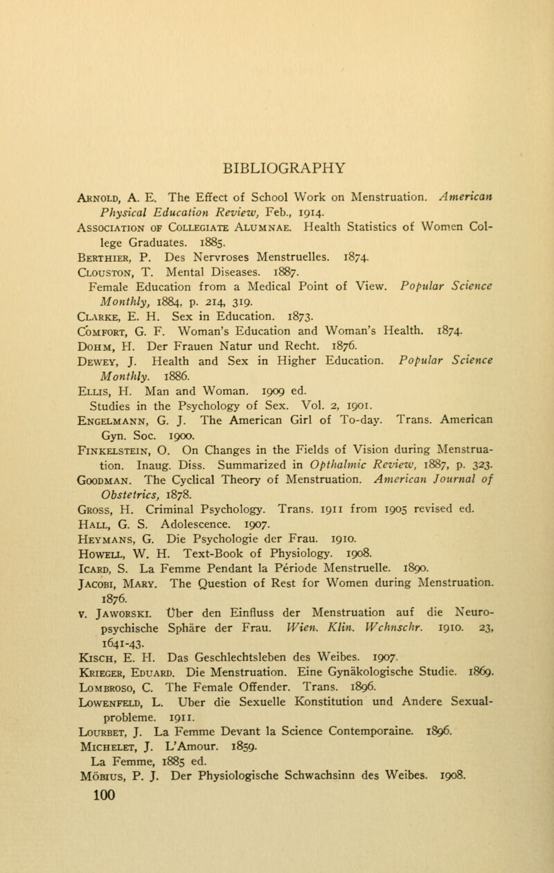 Arnold, A. E. The Effect of School Work on Menstruation. American Physical Education Review, Feb., 1914. Association of Collegiate Alumnae. Health Statistics of Women Col- lege Graduates. 1885. Berthier, p. Des Nervroses Menstruelles. 1874. Clouston, T. Mental Diseases. 1887. Female Education from a Medical Point of View. Popular Science Monthly, 1884, p. 214, 319. Clarke, E. H. Sex in Education. 1873. Comfort, G. F. Woman's Education and Woman's Health. 1874. DoHM, H. Der Frauen Natur und Recht. 1876. Dewey, J. Health and Sex in Higher Education. Popular Science Monthly. 1886. Ellis, FI. Man and Woman. 1909 ed. Studies in the Psychology of Sex. Vol. 2, 1901. Engelmann, G. J. The American Girl of To-day. Trans. American Gyn. Soc. 1900. Finkelstein, O. On Changes in the Fields of Vision during Menstrua- tion. Inaug. Diss. Summarized in Opthalmic Review, 1887, p. 323. Goodman. The Cyclical Theory of Menstruation. American Journal of Obstetrics, 1878. Gross, H. Criminal Psychology. Trans. 1911 from 1905 revised ed. Hall, G. S. Adolescence. 1907. Heymans, G. Die Psychologic der Frau. 1910. Howell, W. H. Text-Book of Physiology. 1908. IcARD, S. La Femme Pendant la Periode Menstruelle. 1890. Jacobi, Mary. The Question of Rest for Women during Menstruation. 1876. V. Jaworski. Uber den Einfluss der Menstruation auf die Neuro- psychische Sphare der Frau. Wien. Klin. Wchnschr. 1910. 23, 1641-43. KiscH, E. H. Das Geschlechtsleben des Weibes. 1907. Krieger, Eduard. Die Menstruation. Eine Gytiakologische Studie. 1869. LoMEROSO, C. The Female Offender. Trans. 1896. LowENFELD, L. Uber die Sexuelle Konstitution und Andere Sexual- probleme. 1911. LouRBET, J. La Femme Devant la Science Contemporaine. 1896. Michelet, J. L'Amour. 1859. La Femme, 1885 ed. MoBius, P. J. Der Physiologische Schwachsinn des Weibes. 1908.