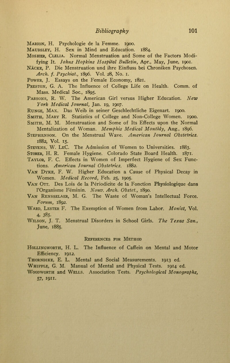 Marion, H. Psychologic de la Femme. 1900. Maudsley, H. Sex in Mind and Education. 1884. MosHER, Clelia. Normal Menstruation and Some of the Factors Modi- fying It. Johns Hopkins Hospital Bulletin, Apr., May, June, 1901. Nacke, p. Die Menstruation und ihre Einfluss bei Chroniken Psychosen. Arch. f. Psychiat., 1896. Vol. 28, No. i. Power, J. Essays on the Female Economy, 1821. Preston, G. A. The Influence of College Life on Health. Comm. of Mass. Medical Soc, 1895. Parsons, R. W. The American Girl versus Higher Education. New York Medical Journal, Jan. 19, 1907. RuNGE, Max. Das Weib in seiner Geschlechtliche Eigenart. 1900. Smith, Mary R. Statistics of College and Non-College Women. 1900. Smith, M. M. Menstruation and Some of Its Effects upon the Normal Mentalization of Woman. Memphis Medical Monthly, Aug., 1896. Stephenson. On the Menstrual Wave. American Journal Obstetrics. 1882, Vol. TS. Stevens, W. LeC. The Admission of Women to Universities. 1883. Storer, H. R. Female Hygiene. Colorado State Board Health. 1871. Taylor, F. C. Effects in Women of Imperfect Hygiene of Sex Func- tions. American Journal Obstetrics. 1882. Van Dyke, F. W. Higher Education a Cause of Physical Decay in Women. Medical Record, Feb. 25, 1905. Van Ott. Des Lois de la Periodicite de la Fonction Physiologique dans rOrganisme Feminin. Nouv. Arch. Obstet., 1890. Van Rensselaer, M. G. The Waste of Woman's Intellectual Force. Forum, 1892. Ward, Lester F. The Exemption of Women from Labor. Monlst, Vol. 4, 385- Wilson, J. T. Menstrual Disorders in School Girls. The Texas San., June, 1885. References for Method Hollingworth, H. L. The Influence of Caffein on Mental and Motor Efficiency. 1912. Thorndike, E. L. Mental and Social Measurements. 1913 ed. Whipple, G. M. Manual of Mental and Physical Tests. 1914 ed. WooDwoRTH and Wells. Association Tests. Psychological Monographs, 57, 1911.