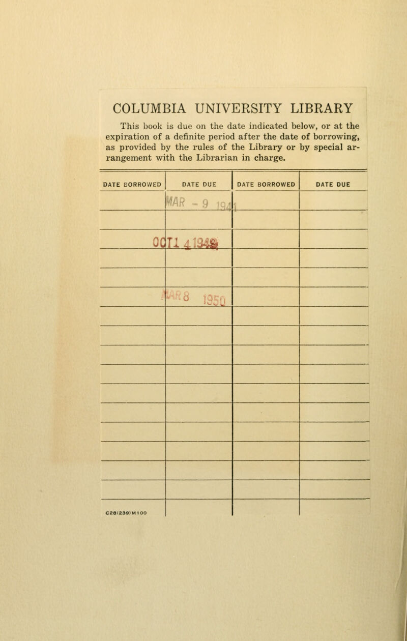 COLUMBIA UNIVERSITY LIBRARY This book is due on the date indicated below, or at the expiration of a definite period after the date of borrowing, as provided by the rules of the Library or by special ar- rangement with the Librarian in charge. DATE BORROWED DATE DUE DATE BORROWED DATE DUE MAR - 9 iq,1 ] oc n^:m, G ' '■' ' C2a(2S9)MI00