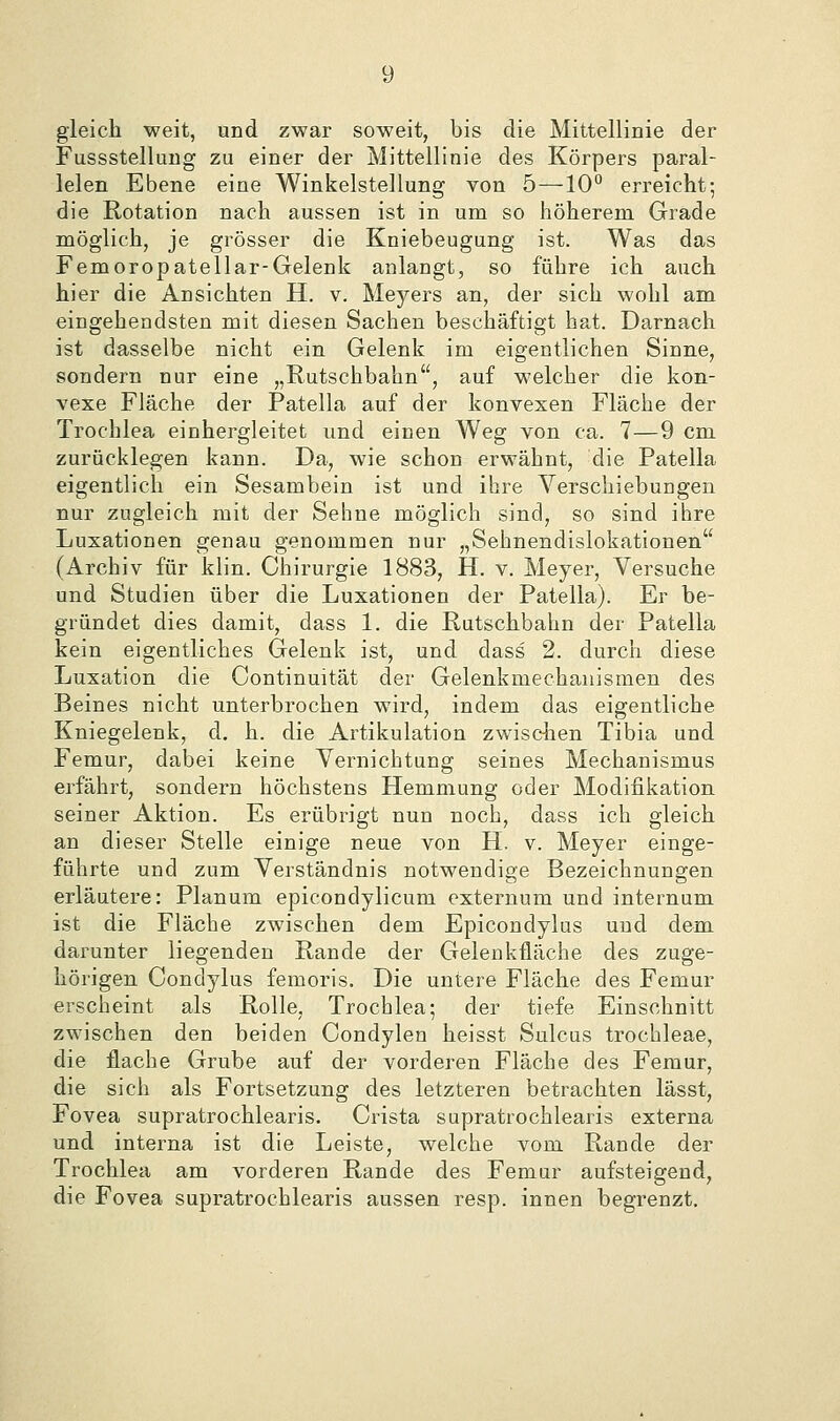 gleich weit, und zwar soweit, bis die Mittellinie der Fussstellung zu einer der Mittellinie des Körpers paral- lelen Ebene eine Winkelstellung von 5—10° erreicht; die Rotation nach aussen ist in um so höherem Grade möglich, je grösser die Kniebeugung ist. Was das Femoropatellar-Gelenk anlangt, so führe ich auch hier die Ansichten H. v. Meyers an, der sich wohl am eingehendsten mit diesen Sachen beschäftigt hat. Da,rnach ist dasselbe nicht ein Gelenk im eigentlichen Sinne, sondern nur eine „Rutschbahn, auf welcher die kon- vexe Fläche der Patella auf der konvexen Fläche der Trochlea einhergleitet und einen Weg von ca. 7—9 cm zurücklegen kann. Da, wie schon erwähnt, die Patella eigentlich ein Sesambein ist und ihre Verschiebungen nur zugleich mit der Sehne möglich sind, so sind ihre Luxationen genau genommen nur „Sehnendislokationen (Archiv für klin. Chirurgie 1883, H. v. Meyer, Versuche und Studien über die Luxationen der Patella). Er be- gründet dies damit, dass 1. die Rutschbahn der Patella kein eigentliches Gelenk ist, und dass 2. durch diese Luxation die Continuität der Gelenkmechauismen des Beines nicht unterbrochen wird, indem das eigentliche Kniegelenk, d. h. die Artikulation zwisdien Tibia und Femur, dabei keine Vernichtung seines Mechanismus erfährt, sondern höchstens Hemmung oder Modifikation seiner Aktion. Es erübrigt nun noch, dass ich gleich an dieser Stelle einige neue von H. v. Meyer einge- führte und zum Verständnis notwendige Bezeichnungen erläutere: Planum epicondylicum externum und internum ist die Fläche zwischen dem Epicondylus und dem. darunter liegenden Rande der Gelenkiläche des zuge- hörigen Condylus femoris. Die untere Fläche des Femur erscheint als Rolle, Trochlea; der tiefe Einschnitt zwischen den beiden Condylen heisst Sulcus trochleae, die flache Grube auf der vorderen Fläche des Femur, die sich als Fortsetzung des letzteren betrachten lässt, Fovea supratrochlearis. Crista supratrochlearis externa und interna ist die Leiste, welche vom Rande der Trochlea am vorderen Rande des Femur aufsteigend, die Fovea supratrochlearis aussen resp. innen begrenzt.