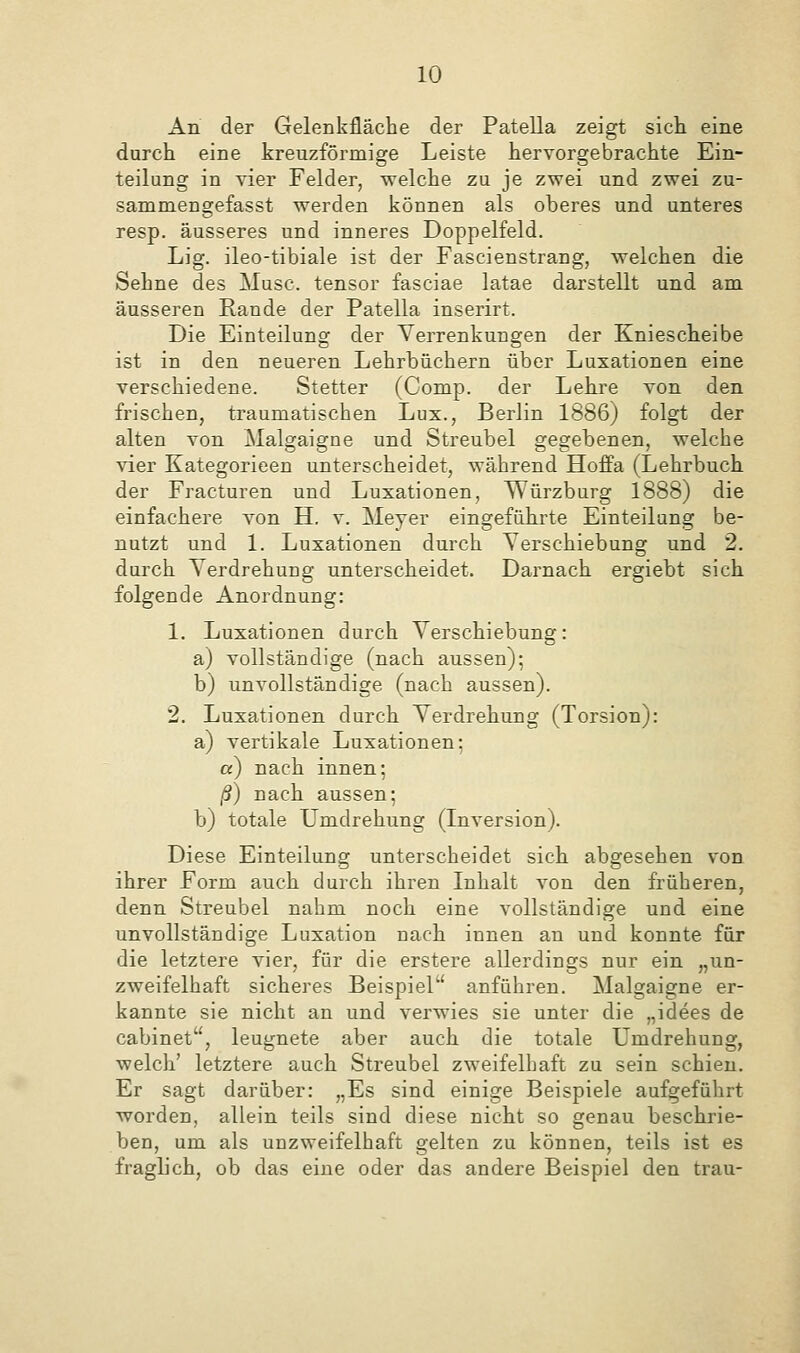 An der Gelenkfläche der Patella zeigt sich eine durch eine kreuzförmige Leiste hervorgebrachte Ein- teilung in vier Felder, welche zu je zwei und zwei zu- sammen gefas st werden können als oberes und unteres resp. äusseres und inneres Doppelfeld. Lig. ileo-tibiale ist der Fascienstrang, welchen die Sehne des Muse, tensor fasciae latae darstellt und am äusseren Rande der Patella inserirt. Die Einteilung der Verrenkungen der Kniescheibe ist in den neueren Lehrbüchern über Luxationen eine verschiedene. Stetter (Comp, der Lehre von den frischen, traumatischen Lux., Berlin 1886) folgt der alten von Malgaigne und Streubel gegebenen, welche vier Kategorieen unterscheidet, während Hoffa (Lehrbuch der Fracturen und Luxationen, Würzburg 1888) die einfachere von H. v. Meyer eingeführte Einteilung be- nutzt und 1. Luxationen durch Verschiebung und 2. durch Verdrehung unterscheidet. Darnach ergiebt sich folgende Anordnung: 1. Luxationen durch Verschiebung: a) vollständige (nach aussen); b) unvollständige (nach aussen). 2. Luxationen durch Verdrehung (Torsion): a) vertikale Luxationen; a) nach innen; ß) nach aussen; b) totale Umdrehung (Inversion). Diese Einteilung unterscheidet sich abgesehen von ihrer Form auch durch ihren Inhalt von den früheren, denn Streubel nahm noch eine vollständige und eine unvollständige Luxation nach innen an und konnte für die letztere vier, für die erstere allerdings nur ein „un- zweifelhaft sicheres Beispiel anführen. Malgaigne er- kannte sie nicht an und verwies sie unter die „idees de cabinet, leugnete aber auch die totale Umdrehung, welch' letztere auch Streubel zweifelhaft zu sein schien. Er sagt darüber: „Es sind einige Beispiele aufgeführt worden, allein teils sind diese nicht so genau beschrie- ben, um als unzweifelhaft gelten zu können, teils ist es fraglich, ob das eine oder das andere Beispiel den trau-