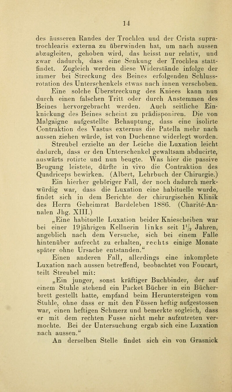 des äusseren Randes der Troclilea und der Crista supra- trochlearis externa zu überwinden hat, um nach aussen abzugleiten, gehoben wird, das heisst nur relativ, und zwar dadurch, dass eine Senkung der Trochlea statt- findet. Zugleich werden diese Widerstände infolge der immer bei Streckung des Beines erfolgenden Schluss- rotation des Unterschenkels etwas nach, innen verschoben. Eine solche Uberstreckung des Kniees kann nun durch einen falschen Tritt oder durch Anstemmen des Beines hervorgebracht werden. Auch seitliche Ein- knickung des Beines scheint zu prädisponiren. Die von Malgaigne aufgestellte Behauptung, dass eine isolirte Contraktion des Vastus externus die Patella mehr nach aussen ziehen würde, ist von Duchenne widerlegt worden. Streubel erzielte an der Leiche die Luxation leicht dadurch, dass er den Unterschenkel gewaltsam abducirte, auswärts rotirte und nun beugte. Was hier die passive Beugung leistete, dürfte in vivo die Contraktion des Quadriceps bewirken. (Albert, Lehrbuch der Chirurgie.) Ein hierher gehöriger Fall, der noch dadurch merk- würdig war, dass die Luxation eine habituelle wurde, findet sich in dem Berichte der chirurgischen Klinik des Herrn Geheimrat Bardeleben 1886. (Charite-An- nalen Jhg. XIII.) „Eine habituelle Luxation beider Kniescheiben war bei einer 19jährigen Kellnerin links seit 1^/2 Jahren, angeblich nach dem Versuche, sich bei einem Falle hintenüber aufrecht zu erhalten, rechts einige Monate später ohne Ursache entstanden. Einen anderen Fall, allerdings eine inkomplete Luxation nach aussen betreffend, beobachtet von Foucart, teilt Streubel mit: „Ein junger, sonst kräftiger Buchbinder, der auf einem Stuhle stehend ein Packet Bücher in ein Bücher- brett gestellt hatte, empfand beim Heruntersteigen vom Stuhle, ohne dass er mit den Füssen heftig aufgestossen war, einen heftigen Schmerz und bemerkte sogleich, dass er mit dem rechten Fusse nicht mehr aufzutreten ver- mochte. Bei der Untersuchung ergab sich eine Luxation nach aussen. An derselben Stelle findet sich ein von Grasnick