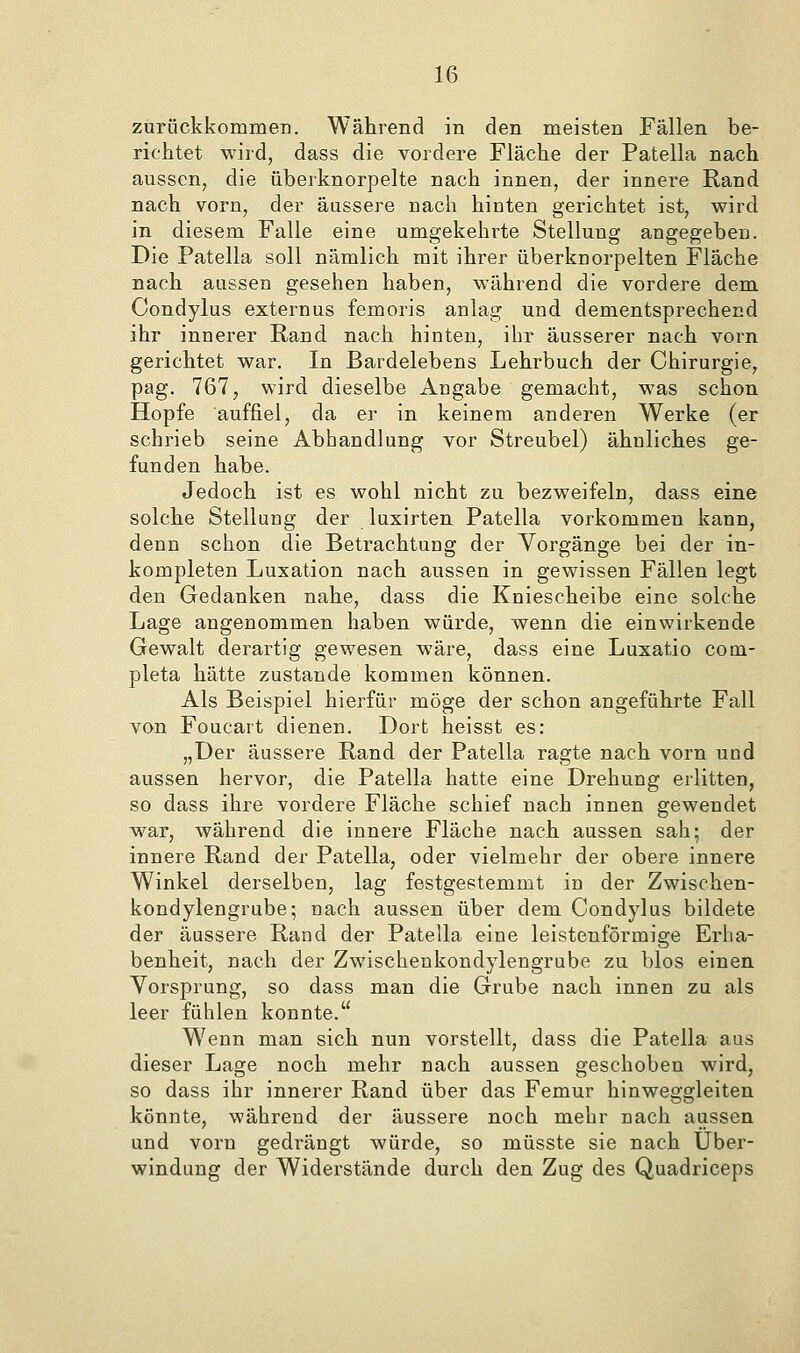 zurückkommen. Während in den meisten Fällen be- richtet wird, dass die vordere Fläche der Patella nach aussen, die überknorpelte nach innen, der innere Rand nach vorn, der äussere nach hinten gerichtet ist, wird in diesem Falle eine umgekehrte Stellung angegeben. Die Patella soll nämlich mit ihrer überknorpelten Fläche nach aussen gesehen haben, während die vordere dem Condylus externus femoris anlag und dementsprechend ihr innerer Rand nach hinten, ihr äusserer nach vorn gerichtet war. In Bardelebens Lehrbuch der Chirurgie, pag. 767, wird dieselbe Angabe gemacht, was schon Hopfe auffiel, da er in keinem anderen Werke (er schrieb seine Abhandlung vor Streubel) ähnliches ge- funden habe. Jedoch ist es wohl nicht zu bezweifeln, dass eine solche Stellung der luxirten Patella vorkommen kann, denn schon die Betrachtung der Vorgänge bei der in- kompleten Luxation nach aussen in gewissen Fällen legt den Gedanken nahe, dass die Kniescheibe eine solche Lage angenommen haben würde, wenn die einwirkende Gewalt derartig gewesen wäre, dass eine Luxatio com- pleta hätte zustande kommen können. Als Beispiel hierfür möge der schon angeführte Fall von Foucart dienen. Dort heisst es: „Der äussere Rand der Patella ragte nach vorn und aussen hervor, die Patella hatte eine Drehung erlitten, so dass ihre vordere Fläche schief nach innen gewendet war, während die innere Fläche nach aussen sah; der innere Rand der Patella, oder vielmehr der obere innere Winkel derselben, lag festgestemmt in der Zwischen- kondylengrube; nach aussen über dem Condylus bildete der äussere Rand der Patella eine leistenförmige Erha- benheit, nach der Zwischenkondylengrube zu blos einen Vorsprung, so dass man die Grube nach innen zu als leer fühlen konnte. W^enn man sich nun vorstellt, dass die Patella aus dieser Lage noch mehr nach aussen geschoben wird, so dass ihr innerer Rand über das Femur hinweggleiten könnte, während der äussere noch mehr nach aussen und vorn gedrängt würde, so müsste sie nach Über- windung der Widerstände durch den Zug des Quadriceps