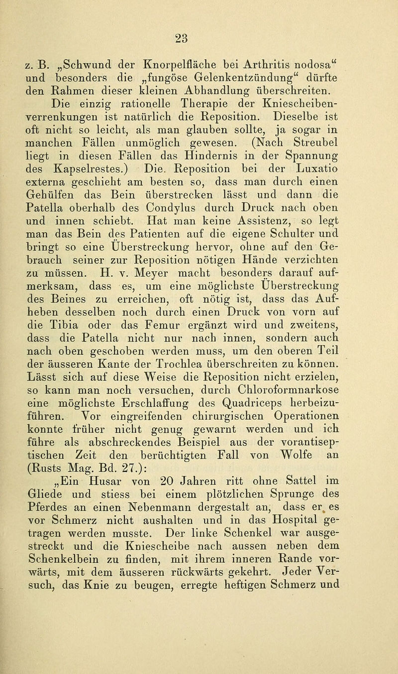 z. B. „Schwund der Knorpelfläche bei Arthritis nodosa und besonders die „fungöse Gelenkentzündung dürfte den Rahmen dieser kleinen Abhandlung überschreiten. Die einzig rationelle Therapie der Kniescheiben- verrenkungen ist natürlich die Reposition. Dieselbe ist oft nicht so leicht, als man glauben sollte, ja sogar in manchen Fällen unmöglich gewesen. (Nach Streubel liegt in diesen Fällen das Hindernis in der Spannung des Kapselrestes.) Die. Reposition bei der Luxatio externa geschieht am besten so, dass man durch einen Gehülfen das Bein überstrecken lässt und dann die Patella oberhalb des Condylus durch Druck nach oben und innen schiebt. Hat man keine Assistenz, so legt man das Bein des Patienten auf die eigene Schulter und bringt so eine Uberstreckung hervor, ohne auf den Ge- brauch seiner zur Reposition nötigen Hände verzichten zu müssen. H. v. Meyer macht besonders darauf auf- merksam, dass es, um eine möglichste Uberstreckung des Beines zu erreichen, oft nötig ist, dass das Auf- heben desselben noch durch einen Druck von vorn auf die Tibia oder das Femur ergänzt wird und zweitens, dass die Patella nicht nur nach innen, sondern auch nach oben geschoben werden muss, um den oberen Teil der äusseren Kante der Trochlea überschreiten zu können. Lässt sich auf diese Weise die Reposition nicht erzielen, so kann man noch versuchen, durch Ghloroformnarkose eine möglichste Erschlaffung des Quadriceps herbeizu- führen. Vor eingreifenden chirurgischen Operationen konnte früher nicht genug gewarnt werden und ich führe als abschreckendes Beispiel aus der vorantisep- tischen Zeit den berüchtigten Fall von Wolfe an (Rusts Mag. Bd. 27.): „Ein Husar von 20 Jahren ritt ohne Sattel im Gliede und stiess bei einem plötzlichen Sprunge des Pferdes an einen Nebenmann dergestalt an, dass er_ es vor Schmerz nicht aushalten und in das Hospital ge- tragen werden musste. Der linke Schenkel war ausge- streckt und die Kniescheibe nach aussen neben dem Schenkelbein zu finden, mit ihrem inneren Rande vor- wärts, mit dem äusseren rückwärts gekehrt. Jeder Ver- such, das Knie zu beugen, erregte heftigen Schmerz und