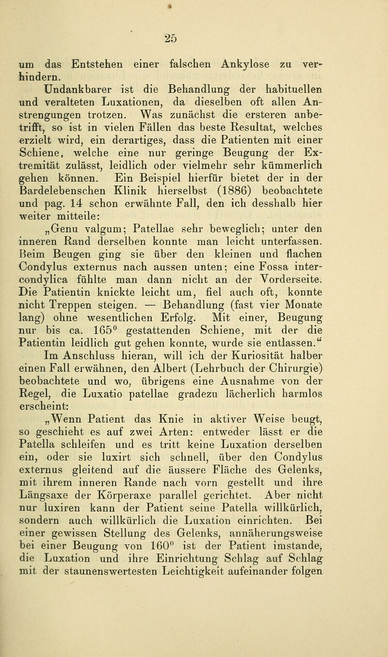 um das Entstehen einer falschen Ankylose zu ver- hindern. Undankbarer ist die Behandlung der habituellen und veralteten Luxationen, da dieselben oft allen An- strengungen trotzen. Was zunächst die ersteren anbe- trifft, so ist in vielen Fällen das beste Resultat, welches erzielt wird, ein derartiges, dass die Patienten mit einer Schiene, welche eine nur geringe Beugung der Ex- tremität zulässt, leidlich oder vielmehr sehr kümmerlich gehen können. Ein Beispiel hierfür bietet der in der Bardelebenschen Klinik hierselbst (1886) beobachtete und pag. 14 schon erwähnte Fall, den ich desshalb hier weiter mitteile: „Genu valgum; Patellae sehr beweglich; unter den inneren Rand derselben konnte man leicht unterfassen. Beim Beugen ging sie über den kleinen und flachen Condylus externus nach aussen unten; eine Fossa inter- condylica fühlte man dann nicht an der Yorderseite. Die Patientin knickte leicht um, fiel auch oft, konnte nicht Treppen steigen. — Behandlung (fast vier Monate lang) ohne wesentlichen Erfolg. Mit einer, Beugung nur bis ca. 165° gestattenden Schiene, mit der die Patientin leidlich gut gehen konnte, wurde sie entlassen. Im Anschluss hieran, will ich der Kuriosität halber einen Fall erwähnen, den Albert (Lehrbuch der Chirurgie) beobachtete und wo, übrigens eine Ausnahme von der Regel, die Luxatio patellae gradezu lächerlich harmlos erscheint: „Wenn Patient das Knie in aktiver Weise beugt, so geschieht es auf zwei Arten: entweder lässt er die Patella schleifen und es tritt keine Luxation derselben ein, oder sie luxirt sich schnell, über den Condylus externus gleitend auf die äussere Fläche des Gelenks, mit ihrem inneren Rande nach vorn gestellt und ihre Längsaxe der Körperaxe parallel gerichtet. Aber nicht nur luxiren kann der Patient seine Patella willkürlich, sondern auch willkürlich die Luxation einrichten. Bei einer gewissen Stellung des Gelenks, annäherungsweise bei einer Beugung von 160 ist der Patient imstande, die Luxation und ihre Einrichtung Schlag auf Sehlag mit der staunenswertesten Leichtigkeit aufeinander folgen