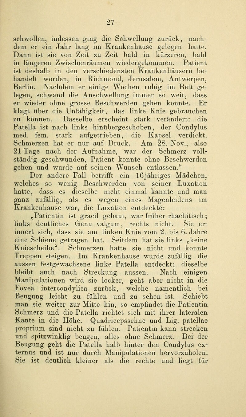 schwollen, indessen ging die Schwellung zurück, nach- dem er ein Jahr lang im Krankenhause gelegen hatte. Dann ist sie von Zeit zu Zeit bald in kürzeren, bald in längeren Zwischenräumen wiedergekommen. Patient ist deshalb in den verschiedensten Krankenhäusern be- handelt worden, in Richmond, Jerusalem, Antwerpen, Berlin. Nachdem er einige Wochen ruhig im Bett ge- legen, schwand die Anschwellung immer so weit, dass er wieder ohne grosse Beschwerden gehen konnte. Er klagt über die Unfähigkeit, das linke Knie gebrauchen zu können. Dasselbe erscheint stark verändert: die Patella ist nach links hinübergeschoben, der Condylus med. fem. stark aufgetrieben, die Kapsel verdickt. Schmerzen hat er nur auf Druck. Am 28. Nov., also 21 Tage nach der Aufnahme, war der Schmerz voll- ständig geschwunden, Patient konnte ohne Beschwerden gehen und wurde auf seinen Wunsch entlassen. Der andere Fall betrifft ein 16jähriges Mädchen, welches so wenig Beschwerden von seiner Luxation hatte, dass es dieselbe nicht einmal kannte und man ganz zufällig, als es wegen eines Magenleidens im Krankenhause war, die Luxation entdeckte: „Patientin ist gracil gebaut, war früher rhachitisch; links deutliches Genu valgum, rechts nicht. Sie er- innert sich, dass sie am linken Knie vom 2. bis 6. Jahre eine Schiene getragen hat. Seitdem hat sie links „keine Kniescheibe. Schmerzen hatte sie nicht und konnte Treppen steigen. Im Krankenhause wurde zufällig die aussen festgewachsene linke Patella entdeckt; dieselbe bleibt auch nach Streckung aussen. Nach einigen Manipulationen wird sie locker, geht aber nicht in die Fovea intercondylica zurück, welche namentlich bei Beugung leicht zu fühlen und zu sehen ist. Schiebt man sie weiter zur Mitte hin, so empfindet die Patientin Schmerz und die Patella richtet sich mit ihrer lateralen Kante in die Höhe. Quadricepssehne und Lig. patellae proprium sind nicht zu fühlen. Patientin kann strecken und spitzwinklig beugen, alles ohne Schmerz. Bei der Beugung geht die Patella halb hinter den Condylus ex- ternus und ist nur durch Manipulationen hervorzuholen. Sie ist deutlich kleiner als die rechte und liegt für