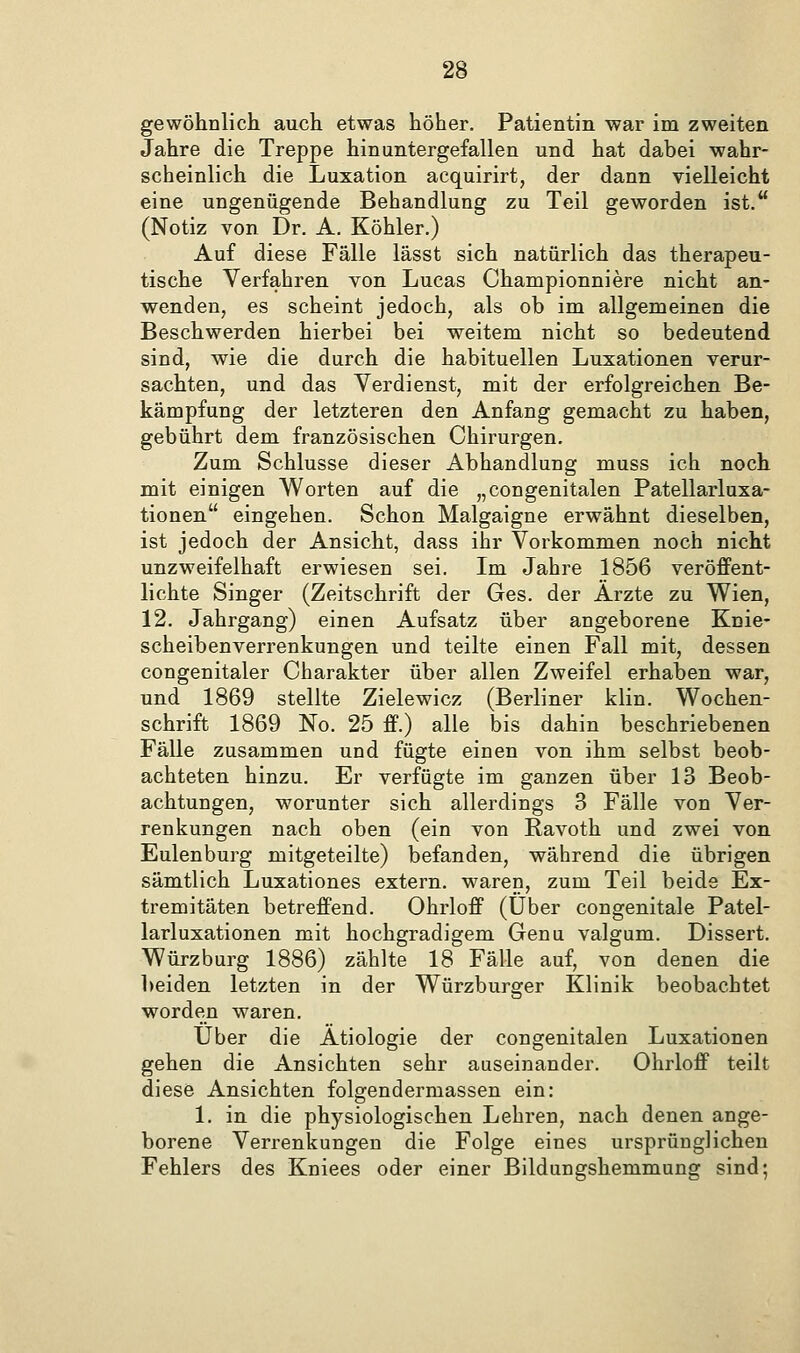 gewöhnlich auch etwas höher. Patientin war im zweiten Jahre die Treppe hinuntergefallen und hat dabei wahr- scheinlich die Luxation acquirirt, der dann vielleicht eine ungenügende Behandlung zu Teil geworden ist. (Notiz von Dr. A. Köhler.) Auf diese Fälle lässt sich natürlich das therapeu- tische Verfahren von Lucas Championniere nicht an- wenden, es scheint jedoch, als ob im allgemeinen die Beschwerden hierbei bei weitem nicht so bedeutend sind, wie die durch die habituellen Luxationen verur- sachten, und das Verdienst, mit der erfolgreichen Be- kämpfung der letzteren den Anfang gemacht zu haben, gebührt dem französischen Chirurgen. Zum Schlüsse dieser Abhandlung muss ich noch mit einigen Worten auf die „congenitalen Patellarluxa- tionen eingehen. Schon Malgaigne erwähnt dieselben, ist jedoch der Ansicht, dass ihr Vorkommen noch nicht unzweifelhaft erwiesen sei. Im Jahre 1856 veröffent- lichte Singer (Zeitschrift der Ges. der Arzte zu Wien, 12. Jahrgang) einen Aufsatz über angeborene Knie- scheibenverrenkungen und teilte einen Fall mit, dessen congenitaler Charakter über allen Zweifel erhaben war, und 1869 stellte Zielewicz (Berliner klin. Wochen- schrift 1869 No. 25 ff.) alle bis dahin beschriebenen Fälle zusammen und fügte einen von ihm selbst beob- achteten hinzu. Er verfügte im ganzen über 13 Beob- achtungen, worunter sich allerdings 3 Fälle von Ver- renkungen nach oben (ein von Ravoth und zwei von Eulenburg mitgeteilte) befanden, während die übrigen sämtlich Luxationes extern, waren, zum Teil beide Ex- tremitäten betreffend. Ohrloff (Über congenitale Patel- larluxationen mit hochgradigem Genu valgum. Dissert. Würzburg 1886) zählte 18 Fälle auf, von denen die 1)eiden letzten in der Würzburger Klinik beobachtet worden waren. Über die Ätiologie der congenitalen Luxationen gehen die Ansichten sehr auseinander. Ohrloff teilt diese Ansichten folgendermassen ein: 1. in die physiologischen Lehren, nach denen ange- borene Verrenkungen die Folge eines ursprünglichen Fehlers des Kniees oder einer Bildungshemmung sind;