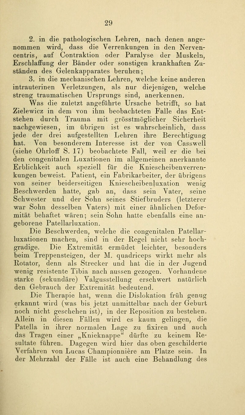 2. in die pathologischen Lehren, nach denen ange- nommen wird, dass die Verrenkungen in den Nerven- centris, auf Contraktion oder Paralyse der Muskeln, Erschlaffung der Bänder oder sonstigen krankhaften Zu- ständen des Gelenkapparates beruhen; 3. in die mechanischen Lehren, welche keine anderen intrauterinen Yerletzungen, als nur diejenigen, welche streng traumatischen Ursprungs sind, anerkennen. Was die zuletzt angeführte Ursache betrifft, so hat Zielewicz in dem von ihm beobachteten Falle das Ent- stehen durch Trauma mit grösstmöglicher Sicherheit nachgewiesen, im übrigen ist es wahrscheinlich, dass Jede der drei aufgestellten Lehren ihre Berechtigung hat. Von besonderem Interesse ist der von Casswell (siehe Ohrloff S. 17) beobachtete Fall, weil er die bei den congenitalen Luxationen im allgemeinen anerkannte Erblichkeit auch speziell für die Kniescheibenverren- kungen beweist. Patient, ein Fabrikarbeiter, der übrigens von seiner beiderseitigen Kniescheibenluxation wenig Beschwerden hatte, gab an, dass sein Vater, seine Schwester und der Sohn seines Stiefbruders (letzterer war Sohn desselben Vaters) mit einer ähnlichen Defor- mität behaftet wären; sein Sohn hatte ebenfalls eine an- geborene Patellarluxation. Die Beschwerden, welche die congenitalen Patellar- luxationen machen, sind in der Regel nicht sehr hoch- gradige. Die Extremität ermüdet leichter, besonders beim Treppensteigen, der M. quadriceps wirkt mehr als Rotator, denn als Strecker und hat die in der Jugend wenig resistente Tibia nach aussen gezogen. Vorhandene starke (sekundäre) Valgusstellung erschwert natürlich den Gebrauch der Extremität bedeutend. Die Therapie hat, wenn die Dislokation früh genug erkannt wird (was bis jetzt unmittelbar nach der Geburt noch nicht geschehen ist), in der Reposition zu bestehen. Allein in diesen Fällen wird es kaum gelingen, die Patella in ihrer normalen Lage zu fixiren und auch das Tragen einer „Knieknappe dürfte zu keinem Re- sultate führen. Dagegen wird hier das oben geschilderte Verfahren von Lucas Championniere am Platze sein. In der Mehrzahl der Fälle ist auch eine Behandlung des