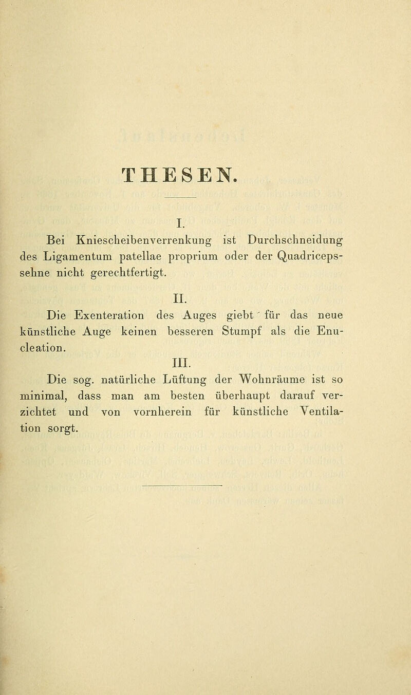 THESEN. I. Bei KniescheibenverrenkuDg ist Durchschneidung des Ligamentum patellae proprium oder der Quadriceps- sehne nicht gerechtfertigt. II. Die Exenteration des Auges giebt' für das neue künstliche Auge keinen besseren Stumpf als die Enu- cleation. III. Die sog. natürliche Lüftung der Wohnräume ist so minimal, dass man am besten überhaupt darauf ver- zichtet und von vornherein für künstliche Yentila- tion sorgt.