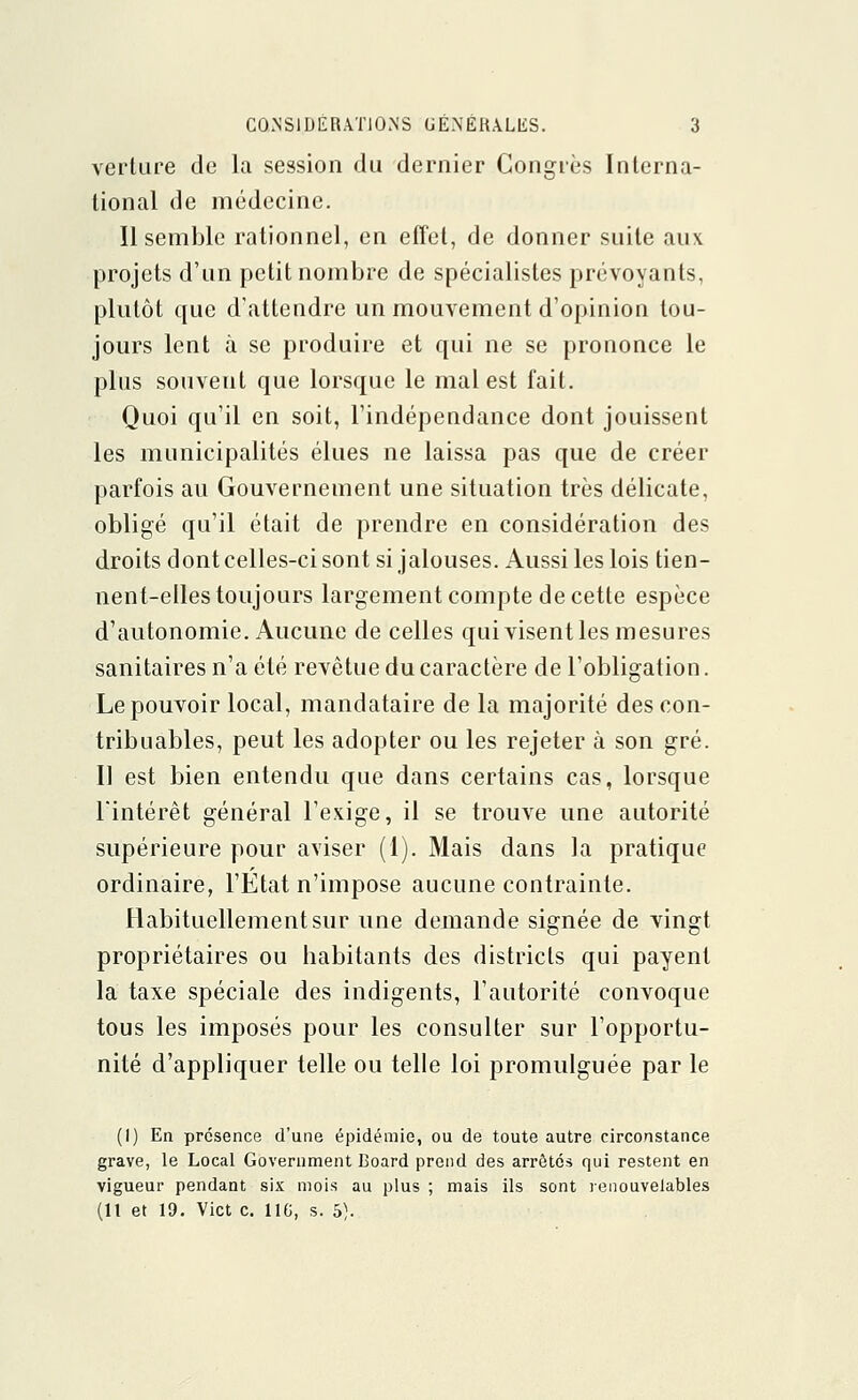 verture de la session du dernier Congrès Interna- tional de médecine. Il semble rationnel, en effet, de donner suite aux projets d'un petit nombre de spécialistes prévoyants, plutôt que d'attendre un mouvement d'opinion tou- jours lent à se produire et qui ne se prononce le plus souvent que lorsque le mal est fait. Quoi qu'il en soit, l'indépendance dont jouissent les municipalités élues ne laissa pas que de créer parfois au Gouvernement une situation très délicate, obligé qu'il était de prendre en considération des droits dont celles-ci sont si jalouses. Aussi les lois tien- nent-elles toujours largement compte de cette espèce d'autonomie. Aucune de celles qui visent les mesures sanitaires n'a été revêtue du caractère de l'obligation. Le pouvoir local, mandataire de la majorité des con- tribuables, peut les adopter ou les rejeter à son gré. Il est bien entendu que dans certains cas, lorsque l'intérêt général l'exige, il se trouve une autorité supérieure pour aviser (1). Mais dans la pratique ordinaire, l'Etat n'impose aucune contrainte. Habituellement sur une demande signée de vingt propriétaires ou habitants des districts qui payent la taxe spéciale des indigents, l'autorité convoque tous les imposés pour les consulter sur l'opportu- nité d'appliquer telle ou telle loi promulguée par le (I) En présence d'une épidémie, ou de toute autre circonstance grave, le Local Government Board prend des arrêtés qui restent en vigueur pendant six mois au plus ; mais ils sont renouvelables