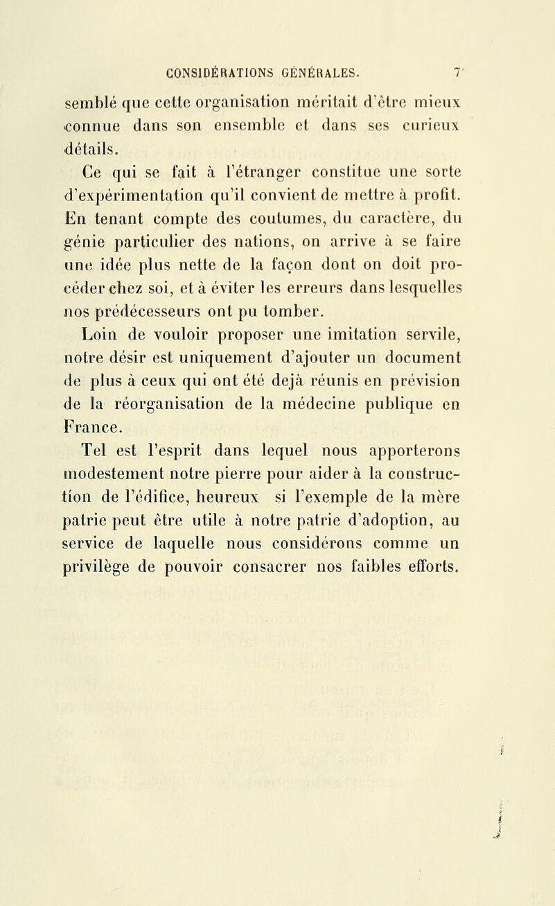 semblé que cette organisation méritait d'être mieux connue dans son ensemble et dans ses curieux détails. Ce qui se fait à l'étranger constitue une sorte d'expérimentation qu'il convient de mettre à profit. En tenant compte des coutumes, du caractère, du génie particulier des nations, on arrive à se faire une idée plus nette de la façon dont on doit pro- céder chez soi, et à éviter les erreurs dans lesquelles nos prédécesseurs ont pu tomber. Loin de vouloir proposer une imitation servile, notre désir est uniquement d'ajouter un document de plus à ceux qui ont été déjà réunis en prévision de la réorganisation de la médecine publique en France. Tel est l'esprit dans lequel nous apporterons modestement notre pierre pour aider à la construc- tion de l'édifice, heureux si l'exemple de la mère patrie peut être utile à notre patrie d'adoption, au service de laquelle nous considérons comme un privilège de pouvoir consacrer nos faibles efforts.