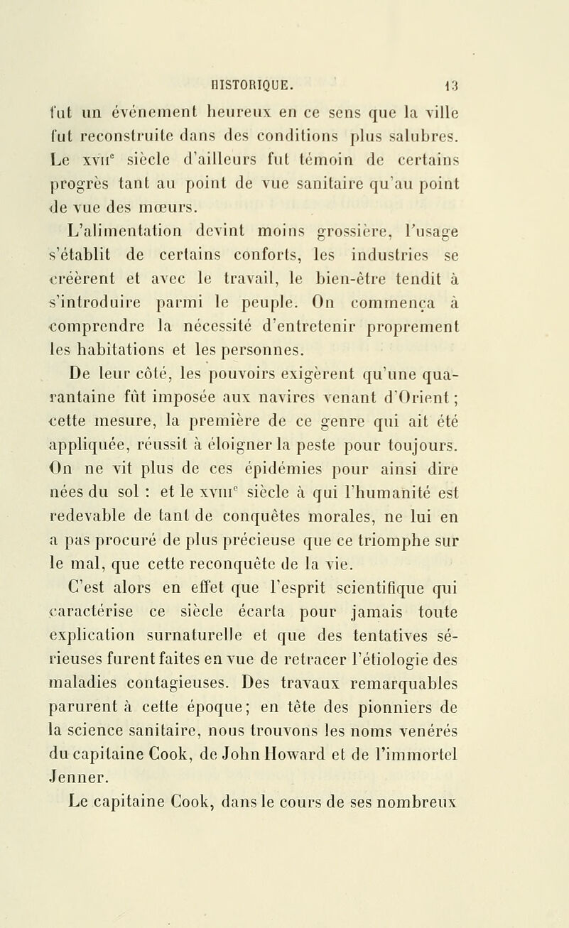 fut un événement heureux en ce sens que la ville fut reconstruite dans des conditions plus salubres. Le xvnc siècle d'ailleurs fut témoin de certains progrès tant au point de vue sanitaire qu'au point de vue des mœurs. L'alimentation devint moins grossière, l'usage s'établit de certains conforts, les industries se créèrent et avec le travail, le bien-être tendit à s'introduire parmi le peuple. On commença à comprendre la nécessité d'entretenir proprement les habitations et les personnes. De leur côté, les pouvoirs exigèrent qu'une qua- rantaine fût imposée aux navires venant d'Orient ; cette mesure, la première de ce genre qui ait été appliquée, réussit à éloigner la peste pour toujours. On ne vit plus de ces épidémies pour ainsi dire nées du sol : et le xvme siècle à qui l'humanité est redevable de tant de conquêtes morales, ne lui en a pas procuré de plus précieuse que ce triomphe sur le mal, que cette reconquête de la vie. C'est alors en effet que l'esprit scientifique qui caractérise ce siècle écarta pour jamais toute explication surnaturelle et que des tentatives sé- rieuses furent faites en vue de retracer l'étiologie des maladies contagieuses. Des travaux remarquables parurent à cette époque ; en tête des pionniers de la science sanitaire, nous trouvons les noms vénérés du capitaine Cook, de John Howard et de l'immortel Jenner. Le capitaine Cook, dans le cours de ses nombreux