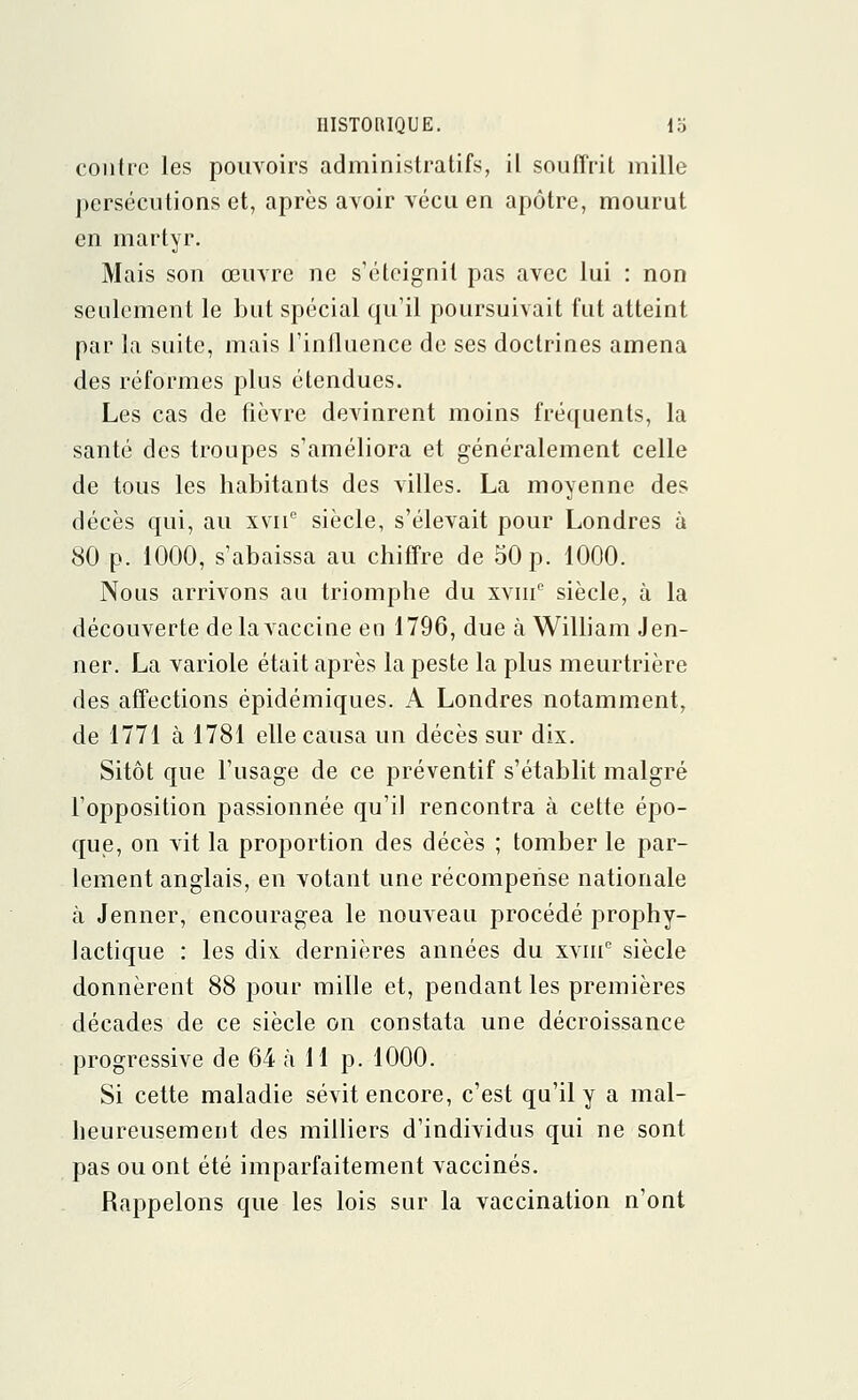 contre les pouvoirs administratifs, il souffrit mille persécutions et, après avoir vécu en apôtre, mourut en martyr. Mais son œuvre ne s'éteignit pas avec lui : non seulement le but spécial qu'il poursuivait fut atteint par la suite, mais l'influence de ses doctrines amena des réformes plus étendues. Les cas de fièvre devinrent moins fréquents, la santé des troupes s'améliora et généralement celle de tous les habitants des villes. La moyenne des décès qui, au xvnc siècle, s'élevait pour Londres à 80 p. 1000, s'abaissa au chiffre de 50 p. 1000. Nous arrivons au triomphe du xvme siècle, à la découverte de la vaccine en 1796, due à William Jen- ner. La variole était après la peste la plus meurtrière des affections épidémiques. A Londres notamment, de 1771 à 1781 elle causa un décès sur dix. Sitôt que l'usage de ce préventif s'établit malgré l'opposition passionnée qu'il rencontra à cette épo- que, on vit la proportion des décès ; tomber le par- lement anglais, en votant une récompense nationale à Jenner, encouragea le nouveau procédé prophy- lactique : les dix dernières années du xviue siècle donnèrent 88 pour mille et, pendant les premières décades de ce siècle on constata une décroissance progressive de 64 à 11 p. 1000. Si cette maladie sévit encore, c'est qu'il y a mal- heureusement des milliers d'individus qui ne sont pas ou ont été imparfaitement vaccinés. Rappelons que les lois sur la vaccination n'ont