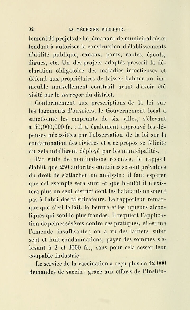 Jement 31 projets de loi, émanant de municipalités et tendant à autoriser la construction d'établissements d'utilité publique, canaux, ponts, routes, égouts, digues, etc. Un des projets adoptés prescrit la dé- claration obligatoire des maladies infectieuses et défend aux propriétaires de laisser habiter un im- meuble nouvellement construit avant d'avoir été visité par le surveyor du district. Conformément aux prescriptions de la loi sur les logements d'ouvriers, le Gouvernement local a sanctionné les emprunts de six villes, s'élevant à 50,000,000 fr. : il a également approuvé les dé- penses nécessitées par l'observation de la loi sur la contamination des rivières et à ce propos se félicite du zèle intelligent déployé par les municipalités. Par suite de nominations récentes, le rapport établit que 250 autorités sanitaires se sont prévalues du droit de s'attacher un analyste : il faut espérer que cet exemple sera suivi et que bientôt il n'exis- tera plus un seul district dont les habitants ne soient pas à l'abri des falsificateurs. Le rapporteur remar- que que c'est le lait, le beurre et les liqueurs alcoo- liques qui sont le plus fraudés. Il requiert l'applica- tion de peines sévères contre ces pratiques, et estime l'amende insuffisante ; on a vu des laitiers subir sept et huit condamnations, payer des sommes s'é- levant à 2 et 3000 fr., sans pour cela cesser leur coupable industrie. Le service de la vaccination a reçu plus de 12,000 demandes de vaccin : grâce aux efforts de l'Instilu-