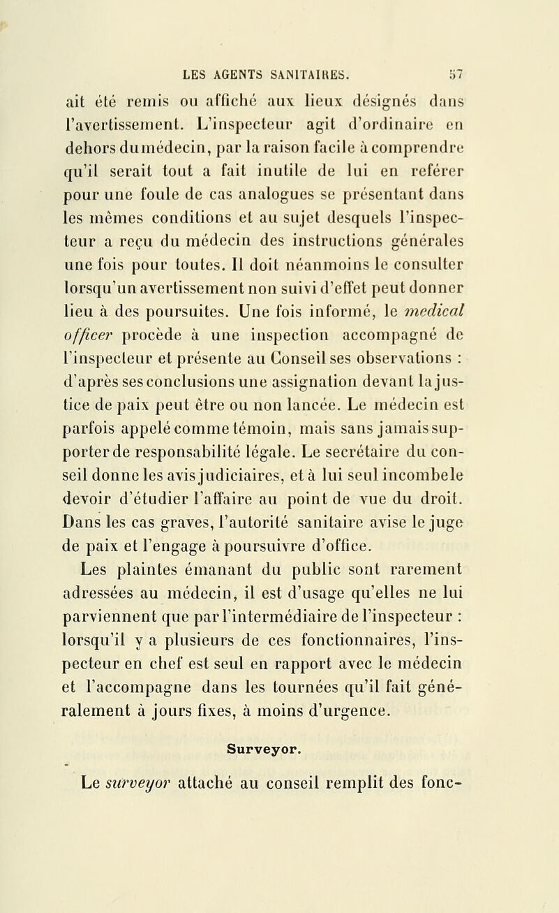 ait été remis ou affiché aux lieux désignés dans l'avertissement. L'inspecteur agit d'ordinaire en dehors dumédecin, par la raison facile à comprendre qu'il serait tout a fait inutile de lui en référer pour une foule de cas analogues se présentant dans les mêmes conditions et au sujet desquels l'inspec- teur a reçu du médecin des instructions générales une fois pour toutes. Il doit néanmoins le consulter lorsqu'un avertissement non suivi d'effet peut donner lieu à des poursuites. Une fois informé, le médical office}^ procède à une inspection accompagné de l'inspecteur et présente au Conseil ses observations : d'après ses conclusions une assignation devant la jus- tice de paix peut être ou non lancée. Le médecin est parfois appelé comme témoin, mais sans jamais sup- porter de responsabilité légale. Le secrétaire du con- seil donne les avis judiciaires, et à lui seul incombele devoir d'étudier l'affaire au point de vue du droit. Dans les cas graves, l'autorité sanitaire avise le juge de paix et l'engage à poursuivre d'office. Les plaintes émanant du public sont rarement adressées au médecin, il est d'usage qu'elles ne lui parviennent que par l'intermédiaire de l'inspecteur : lorsqu'il y a plusieurs de ces fonctionnaires, l'ins- pecteur en chef est seul en rapport avec le médecin et l'accompagne dans les tournées qu'il fait géné- ralement à jours fixes, à moins d'urgence. Surveyor. Le surveyor attaché au conseil remplit des fonc-