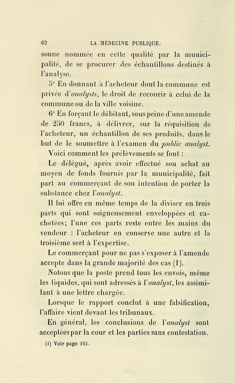 sonne nommée en cette qualité par la munici- palité, de se procurer des échantillons destinés à l'analyse. 5° En donnant à l'acheteur dont la commune est privée di'analysts, le droit de recourir à celui de la commune ou de la ville voisine. 6° En forçant le débitant, sous peine d'une amende de 250 francs, à délivrer, sur la réquisition de l'acheteur, un échantillon de ses produits, dans le but de le soumettre à l'examen du public analyst. Voici comment les prélèvements se font : Le délégué, après avoir effectué son achat au moyen de fonds fournis par la municipalité, fait part au commerçant de son intention de porter la substance chez Y analyst. Il lui offre en même temps de la diviser en trois parts qui sont soigneusement enveloppées et ca- chetées; l'une ces parts reste entre les mains du vendeur : l'acheteur en conserve une autre et la troisième sert à l'expertise. Le commerçant pour ne pas s'exposer à l'amende accepte dans la grande majorité des cas (1). Notons que la poste prend tous les envois, même les liquides, qui sont adressés à Y analyst, les assimi- lant à une lettre chargée. Lorsque le rapport conclut à une falsification, l'affaire vient devant les tribunaux. En général, les conclusions de Yanalyst sont acceptées par la cour et les parties sans contestation. (I) Voir page 161.