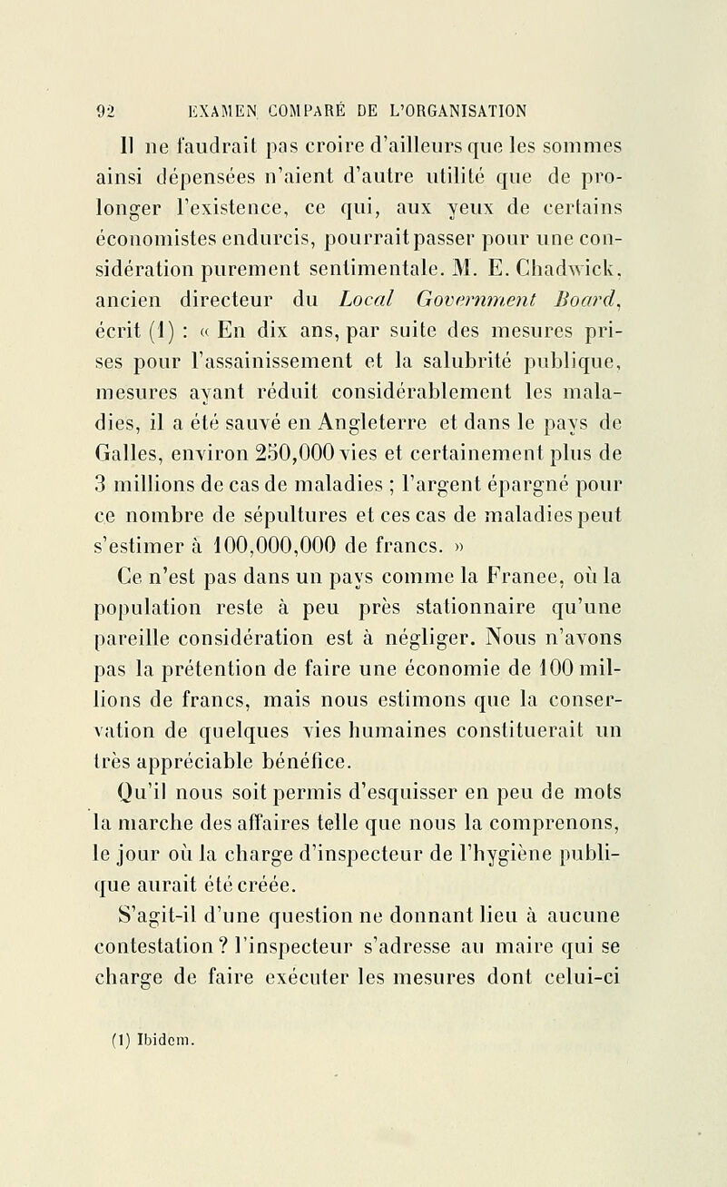 11 ne faudrait pas croire d'ailleurs que les sommes ainsi dépensées n'aient d'autre utilité que de pro- longer l'existence, ce qui, aux yeux de certains économistes endurcis, pourrait passer pour une con- sidération purement sentimentale. M. E. Chadwick, ancien directeur du Local Government Board, écrit (1) : « En dix ans, par suite des mesures pri- ses pour l'assainissement et la salubrité publique, mesures ayant réduit considérablement les mala- dies, il a été sauvé en Angleterre et dans le pays de Galles, environ 250,000 vies et certainement plus de 3 millions de cas de maladies ; l'argent épargné pour ce nombre de sépultures et ces cas de maladies peut s'estimer à 100,000,000 de francs. » Ce n'est pas dans un pays comme la France, où la population reste à peu près stationnaire qu'une pareille considération est à négliger. Nous n'avons pas la prétention de faire une économie de 100 mil- lions de francs, mais nous estimons que la conser- vation de quelques vies humaines constituerait un très appréciable bénéfice. Qu'il nous soit permis d'esquisser en peu de mots la marche des affaires telle que nous la comprenons, le jour où la charge d'inspecteur de l'hygiène publi- que aurait été créée. S'agit-il d'une questionne donnant lieu à aucune contestation? l'inspecteur s'adresse au maire qui se charge de faire exécuter les mesures dont celui-ci (1) Ibidem.