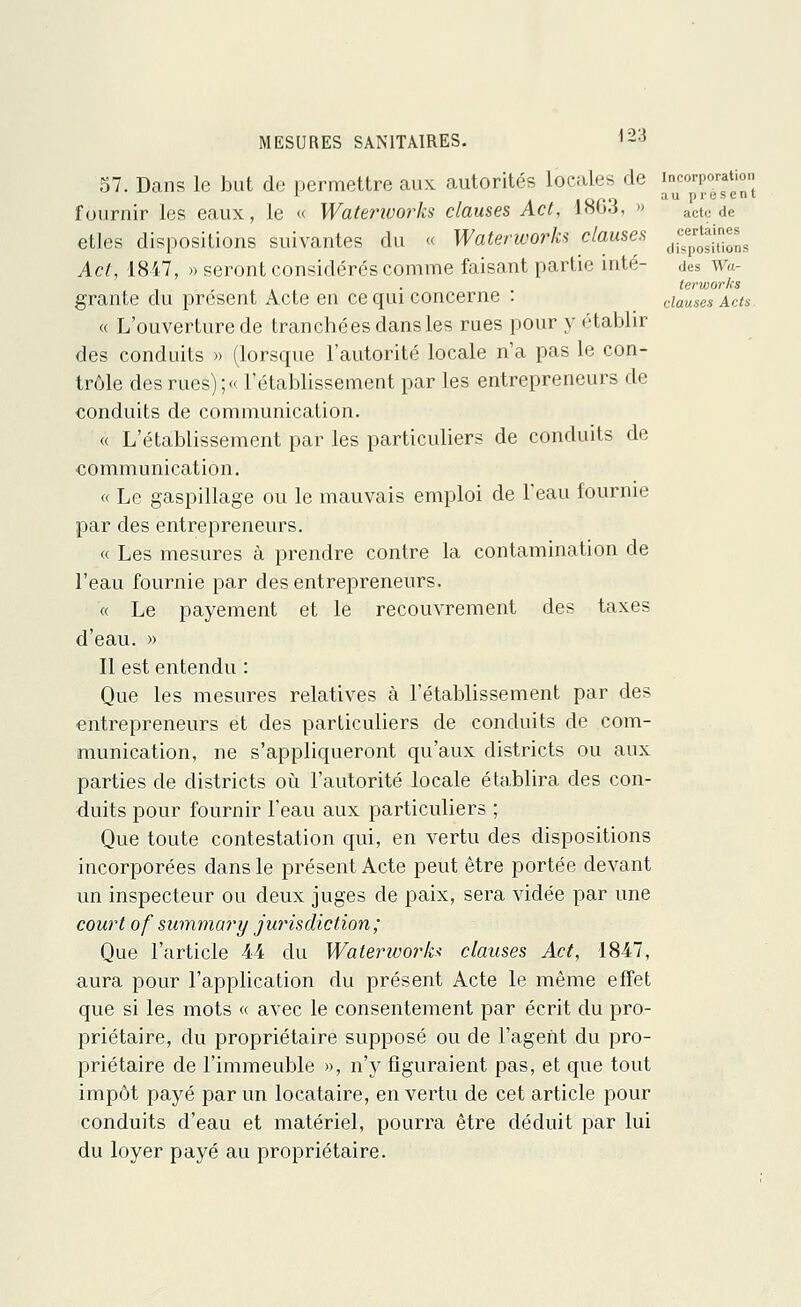 57. Dans le but de permettre aux autorités locales de J^PJjJj'; fournir les eaux, le « Waterworks clauses Act, 1863, » act0 de etles dispositions suivantes du « Waterworks clauses jjjjjjjjj, Act, 1847, » seront considérés comme faisant partie inté- des w«- tcrworks grante du présent Acte en ce qui concerne : clauses Acts. « L'ouverture de tranchées dans les rues pour y établir des conduits » (lorsque l'autorité locale n'a pas le con- trôle des rues) ;« l'établissement par les entrepreneurs de conduits de communication. « L'établissement par les particuliers de conduits de communication. « Le gaspillage ou le mauvais emploi de l'eau fournie par des entrepreneurs. « Les mesures à prendre contre la contamination de l'eau fournie par des entrepreneurs. « Le payement et le recouvrement des taxes d'eau. » Il est entendu : Que les mesures relatives à l'établissement par des entrepreneurs et des particuliers de conduits de com- munication, ne s'appliqueront qu'aux districts ou aux parties de districts où l'autorité locale établira des con- duits pour fournir l'eau aux particuliers ; Que toute contestation qui, en vertu des dispositions incorporées dans le présent Acte peut être portée devant un inspecteur ou deux juges de paix, sera vidée par une court of summary jurisdiction; Que l'article 44 du Waterivork* clauses Act, 1847, aura pour l'application du présent Acte le même effet que si les mots « avec le consentement par écrit du pro- priétaire, du propriétaire supposé ou de l'agent du pro- priétaire de l'immeuble », n'y figuraient pas, et que tout impôt payé par un locataire, en vertu de cet article pour conduits d'eau et matériel, pourra être déduit par lui du loyer payé au propriétaire.