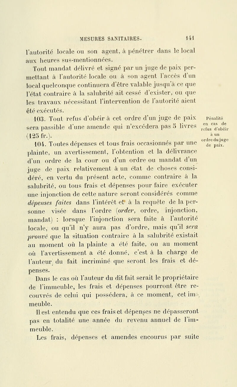 l'autorité locale ou son agent, à pénétrer dans le local aux heures sus-mentionnées. Tout mandat délivré et signé par un juge de paix per- mettant à l'autorité locale ou à son agent l'accès d'un local quelconque continuera d'être valable jusqu'à ce que l'état contraire à la salubrité ait cessé d'exister, ou que les travaux nécessitant l'intervention de l'autorité aient été exécutés. 103. Tout refus d'obéir à cet ordre d'un juge de paix pénalité sera passible d'une amende qui n'excédera pas 5 livres r^usca^obïP (125 fr.)- ,àn „ , n „ ordre du îugc 104. Toutes dépenses et tous frais occasionnes par une de pJx_ plainte, un avertissement, l'obtention et la délivrance d'un ordre de la cour ou d'un ordre ou mandat d'un juge de paix relativement à un état de choses consi- déré, en vertu du présent acte, comme contraire à la salubrité, ou tous frais et dépenses pour faire exécuter une injonction de cette nature seront considérés comme dépenses faites dans l'intérêt et à la requête de la per- sonne visée dans l'ordre (order, ordre, injonction, mandat) : lorsque l'injonction sera faite à l'autorité locale, ou qu'il n'y aura pas d'ordre, mais qu'il sera prouvé que la situation contraire à la salubrité existait au moment où la plainte a été faite, ou au moment où l'avertissement a été donné, c'est à la charge de l'auteur du fait incriminé que seront les frais et dé- penses. Dans le cas où l'auteur du dit fait serait le propriétaire de l'immeuble, les frais et dépenses pourront être re- couvrés de celui qui possédera, à ce moment, cet im meuble. Il est entendu que ces frais et dépenses ne dépasseront pas en totalité une année du revenu annuel de l'im- meuble. Les frais, dépenses et amendes encourus par suite