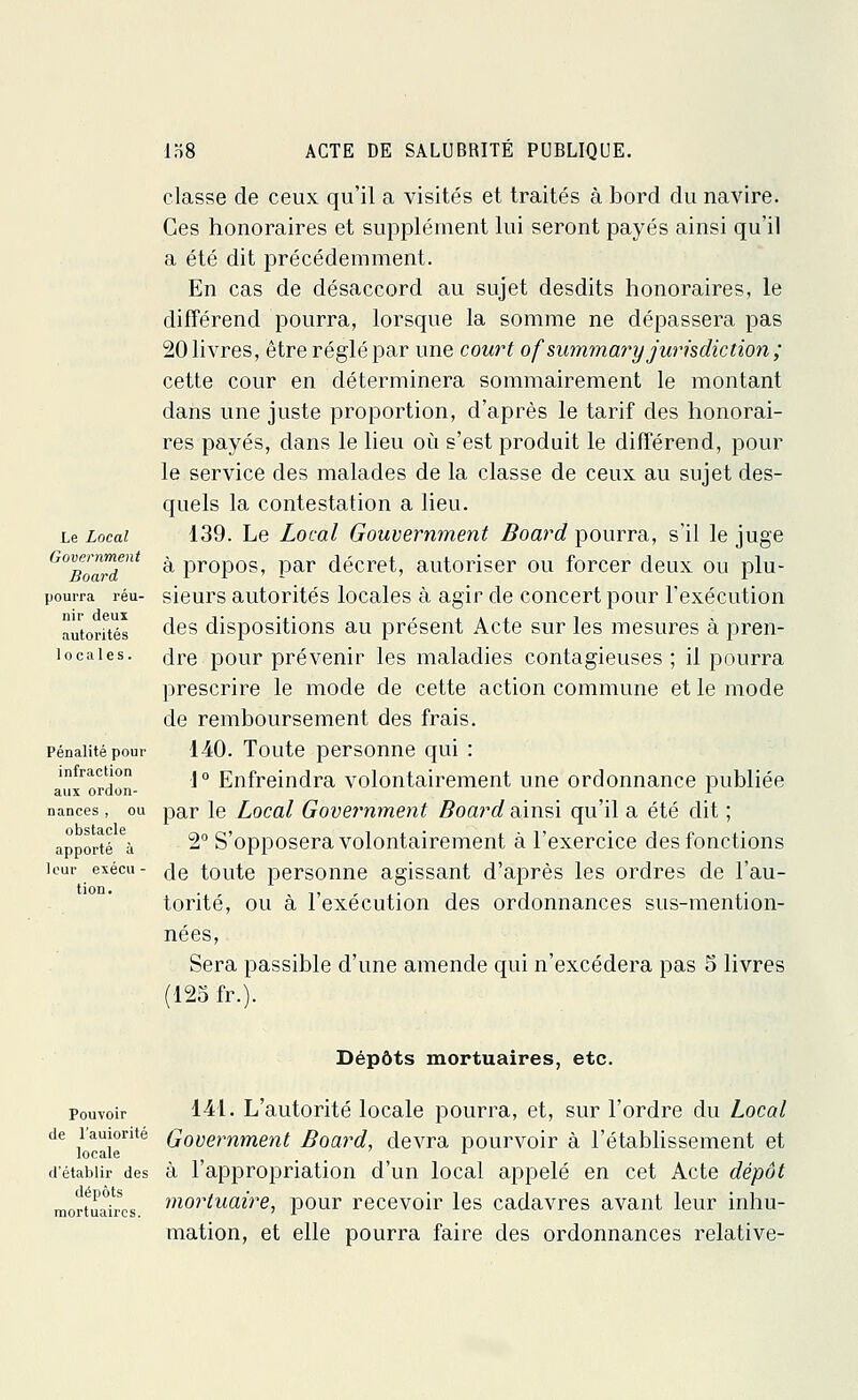 Le Local Government Board pourra réu- nir deux autorités locales. Pénalité pour infraction aux ordon- nances , ou obstacle apporté à leur exécu - tion. classe de ceux qu'il a visités et traités à bord du navire. Ces honoraires et supplément lui seront payés ainsi qu'il a été dit précédemment. En cas de désaccord au sujet desdits honoraires, le différend pourra, lorsque la somme ne dépassera pas 20 livres, être réglé par une court ofsummary juridiction ; cette cour en déterminera sommairement le montant dans une juste proportion, d'après le tarif des honorai- res payés, dans le lieu où s'est produit le différend, pour le service des malades de la classe de ceux au sujet des- quels la contestation a lieu. 139. Le Local Gouvernment Board pourra, s'il le juge à propos, par décret, autoriser ou forcer deux ou plu- sieurs autorités locales à agir de concert pour l'exécution des dispositions au présent Acte sur les mesures à pren- dre pour prévenir les maladies contagieuses ; il pourra prescrire le mode de cette action commune et le mode de remboursement des frais. 140. Toute personne qui : 1° Enfreindra volontairement une ordonnance publiée par le Local Government Board ainsi qu'il a été dit ; 2° S'opposera volontairement à l'exercice des fonctions de toute personne agissant d'après les ordres de l'au- torité, ou à l'exécution des ordonnances sus-mention- nées, Sera passible d'une amende qui n'excédera pas 5 livres (125 fr.V Dépôts mortuaires, etc. pouvoir 141. L'autorité locale pourra, et, sur l'ordre du Local de l'amorite Government Board, devra pourvoir à l'établissement et d'établir des à l'appropriation d'un local appelé en cet Acte dépôt mortuaires mortuaire, pour recevoir les cadavres avant leur inhu- mation, et elle pourra faire des ordonnances relative-